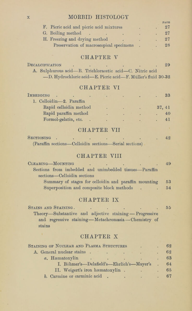 PAGE F. Picric acid and picric acid mixtures . . 27 G. Boiling method . . . . .27 H. Freezing and drying method . . .27 Preservation of macroscopical specimens . .28 CHAPTER Y Decalcification . . . . . .29 A. Sulphurous acid—B. Trichloracetic acid—C. Nitric acid —D. Hydrochloric acid—E. Picric acid—F. Muller’s fluid 30-32 CHAPTER VI Imbedding . . . . . . .33 1. Celloidin—2. Paraftin Rapid celloidin method . . . 37, 41 Rapid paraffin method . . . .40 Formol-gelatin, etc. . . . . .41 CHAPTER VII Sectioning . . . . . . .42 (Paraffin sections—Celloidin sections—Serial sections) CHAPTER VIII Clearing—Mounting . . . . .49 Sections from imbedded and unimbedded tissues—Paraffin sections—Celloidin sections Summary of stages for celloidin and paraffin mounting 53 Superposition and composite block methods . . 54 CHAPTER IX Stains and Staining . . . . . .55 Theory—Substantive and adjective staining — Progressive and regressive staining—Metachromasia — Chemistry of stains CHAPTER X Staining of Nuclear and Plasma Structures . . 62 A. General nuclear stains . . . . .62 a. Hamiatoxylin . . . . .63 I. Bohmer’s—Delafield’s—Ehrlich’s—Mayer’s . 64 II. Weigert’s iron hoematoxylin . . .65 b. Carmine or carminic acid . . . .67