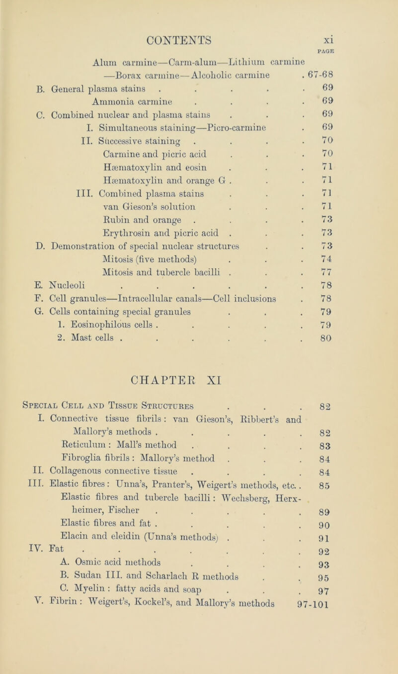 PAGE Alum carmine—Carm-alum—Lithium carmine —Borax carmine—Alcoholic carmine . 67-68 B. General plasma stains . . . . .69 Ammonia carmine . . . .69 C. Combined nuclear and plasma stains . . .69 I. Simultaneous staining—Picro-carmine . 69 II. Successive staining . . . .70 Carmine and jhcric acid . . .70 Htematoxylin and eosin . . .71 ILematoxylin and orange G . . .71 III. Combined plasma stains . . .71 van Gieson’s solution . . .71 Rubin and orange . . . .73 Erythrosin and picric acid . . .73 D. Demonstration of special nuclear structures . .73 Mitosis (five methods) . . .74 Mitosis and tubercle bacilli . . .77 E. Nucleoli . . . . . .78 F. Cell granules—Intracellular canals—Cell inclusions . 78 G. Cells containing special granules . . .79 1. Eosinophilous cells . . . . .79 2. Mast cells . . . . . .80 CHAPTER XI Special Cell and Tissue Structures . . .82 I. Connective tissue fibrils: van Gieson’s, Ribbert’s and Mallory’s methods . . . . .82 Reticulum: Mali’s method . . . .83 Fibroglia fibrils : Mallory’s method . . .84 II. Collagenous connective tissue . . . .84 III. Elastic fibres: Unna’s, Pranter’s, Weigert’s methods, etc.. 85 Elastic fibres and tubercle bacilli: Wechsberg, Herx- heimer, Fischer . . . . .89 Elastic fibres and fat . . . . .90 Elacin and eleidin (Unna’s methods) . . .91 IV. Fat . . . . _ 02 A. Osmic acid methods . . . .93 B. Sudan III. and Scharlach R methods . .95 C. Myelin: fatty acids and soap . . .97 \. Fibrin: Weigert’s, Kockel’s, and Mallory’s methods 97-101