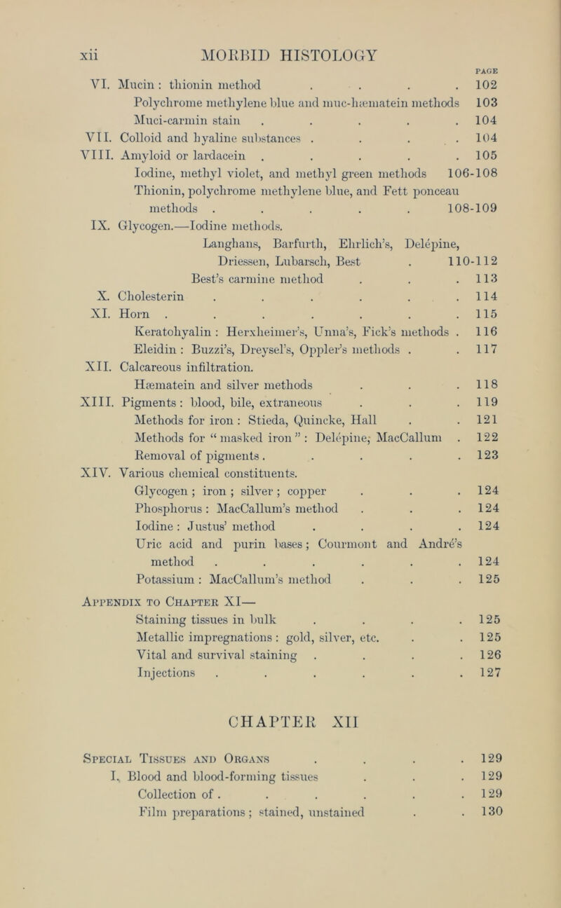 PAGE VI. Mucin : tliionin method .... 102 Polychrome methylene blue and muc-luematein methods 103 Muci-carmin stain . . . . .104 VII. Colloid and hyaline substances . . . .104 VIII. Amyloid or lardacein . . . . .105 Iodine, methyl violet, and methyl green methods 106-108 Thionin, polychrome methylene blue, and Fett ponceau methods ..... 108-109 IX. Glycogen.—Iodine methods. Langhans, Barfurth, Ehrlich’s, Delepine, Driessen, Lubarsch, Best . 110-112 Best’s carmine method . . .113 X. Cholesterin . . . . . .114 XI. Horn . . . . . . .115 Keratohyalin : Herxheimer’s, Unna’s, Fick’s methods . 116 Eleidin : Buzzi’s, Dreysel’s, Oppler’s methods . .117 XII. Calcareous infiltration. Hannatein and silver methods . . .118 XIII. Pigments: blood, bile, extraneous . . .119 Methods for iron : Stieda, Quincke, Hall . .121 Methods for “ masked iron ” : Delepine- MacCallum . 122 Removal of pigments. . . . .123 XIV. Various chemical constituents. Glycogen; iron; silver; copper . . .124 Phosphorus: MacCallum’s method . . .124 Iodine: Justus’ method . . . .124 Uric acid and purin bases; Courmont and Andre’s method . . . . . .124 Potassium: MacCallum’s method . . .125 Appendix to Chapter XI— Staining tissues in bulk . . . .125 Metallic impregnations: gold, silver, etc. . .125 Vital and survival staining . . . .126 Injections . . . . . .127 CHAPTER XII Special Tissues and Organs . . . .129 L Blood and blood-forming tissues . . .129 Collection of. . . . . .129 Film preparations ; stained, unstained . .130