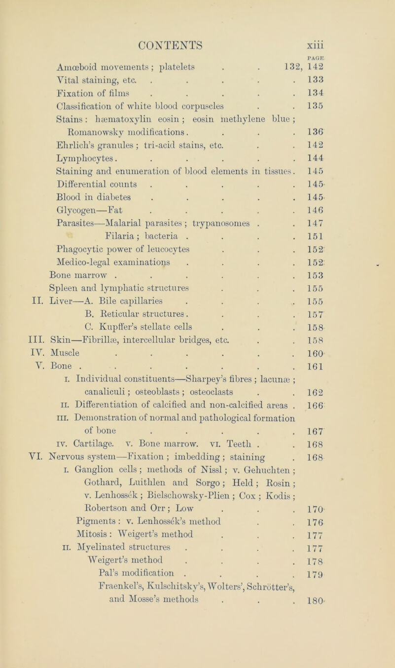 PAGE Amoeboid movements; platelets . . 132, 142 Vital staining, etc. . . . . .133 Fixation of films . . . . .134 Classification of white blood corpuscles . .135 Stains : hsematoxylin eosin ; eosin methylene blue ; Romanowsky modifications. . . .136 Ehrlich’s granules ; tri-acid stains, etc. . .142 Lymphocytes. . . . . .144 Staining and enumeration of blood elements in tissues. 145 Differential counts . . . . .145 Blood in diabetes . . . . .145 Glycogen—Fat . . . . .146 Parasites—Malarial parasites ; trypanosomes . .147 Filaria; bacteria . . . .151 Phagocytic power of leucocytes . . .152 Medico-legal examinations . . . .152 Bone marrow . . . . . .153 Spleen and lymphatic structures . . . 155 II. Liver—A. Bile capillaries . . . .155 B. Reticular structures. . . .157 C. Kupffer’s stellate cells . . .158 III. Skin—Fibrilke, intercellular bridges, etc. . . 158 IV. Muscle . . . . . .160 V. Bone . . . . . . .161 i. Individual constituents—Sharpey’s fibres ; lacunae ; canaliculi; osteoblasts; osteoclasts . . 162 ii. Differentiation of calcified and non-calcified areas . 166 hi. Demonstration of normal and pathological formation of bone . . . . .167 iv. Cartilage, v. Bone marrow, vi. Teeth . .168 VI. Nervous system—Fixation; imbedding; staining . 168 i. Ganglion cells ; methods of Nissl; v. Gehuchten ; Gotliard, Luithlen and Sorgo; Held ; Rosin ; v. Lenhossek ; Bielschowsky-Plien ; Cox ; Kodis ; Robertson and Orr; Low . . .170 Pigments: v. Lenhossek’s method . .176 Mitosis: AVeigert’s method . . .177 ii. Myelinated structures . . . .177 AVeigert’s method . . . .178 Pal’s modification . . . .179 Fraenkel’s, Ivulschitsky’s, AVolters’, Schrotter’s, and Mosse’s methods . . .180