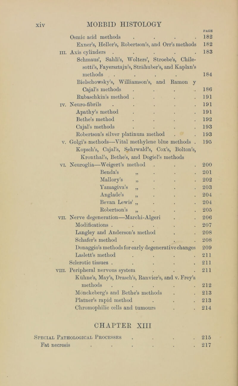 PAGE Osmic acid methods .... 182 Exner’s, Heller’s, Robertson’s, and Orr’s methods 182 III. Axis cylinders ..... Schmans’, Sahli’s, Wolters’, Stroebe’s, Chile- sotti’s, Fayersztajn’s, Strahuber’s, and Kaplan’s 183 methods .... Bielscliowsky’s, Williamson’s, and Ramon y 184 Cajal’s methods .... 186 Rubasclikin’s method .... 191 IY. Neuro-fibrils ..... 191 Apathy’s method .... 191 Bethe’s method .... 192 Cajal’s methods .... 193 Robertson’s silver platinum method 193 V. Golgi’s methods—Vital methylene blue methods . Kopsch’s, Cajal’s, ^ehrwald’s, Cox’s, Bolton’s, Kronthal’s, Bethe’s, and Dogiel’s methods 195 VI. Neuroglia—Weigert’s method 200 Benda’s „ . . . 201 Mallory’s „ . . . 202 Yainagiva’s „ 203 Anglade’s „ 204 Bevan Lewis’ „ . 204 Robertson’s „ . . 205 VII. Nerve degeneration—Marchi-Algeri 206 Modifications ..... 207 Langley and Anderson’s method 208 Schafer’s method .... 208 Donaggio’s methods for early degenerative changes 209 Laslett’s method .... 211 Sclerotic tissues ..... 211 VIII. Peripheral nervous system Kuhne’s, May’s, Drasch’s, Ranvier’s, and v. Frey’s 211 methods ..... 212 Monckeberg’s and Bethe’s methods 213 Platner’s rapid method 213 Chromophilic cells and tumours 214 CHAPTER XIII Special Pathological Processes Fat necrosis 215 217