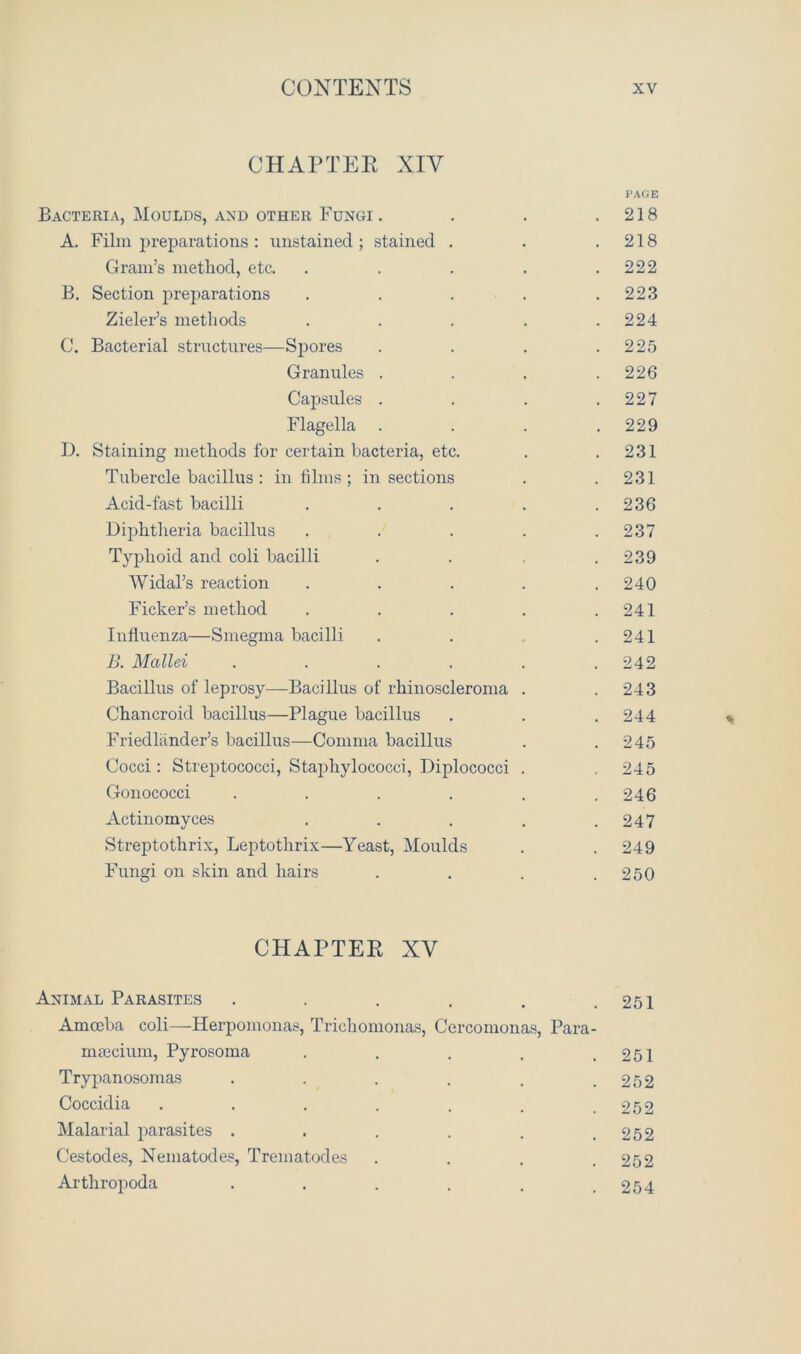 CHAPTEE XIV PAGE Bacteria, Moulds, and other Fungi . . . .218 A. Film preparations : unstained; stained . . .218 Gram’s method, etc. . . . . .222 B. Section preparations . . . . .223 Zieler’s methods ..... 224 C. Bacterial structures—Spores . . . .225 Granules . . . .226 Capsules . . . .227 Flagella . . . .229 I). Staining methods for certain bacteria, etc. . .231 Tubercle bacillus : in films ; in sections . . 231 Acid-fast bacilli . . . . .236 Diphtheria bacillus ..... 237 Typhoid and coli bacilli . . , .239 AVidal’s reaction . . . . .240 Ficker’s method . . . . .241 Influenza—Smegma bacilli . . .241 B. Mallei . . . . . .242 Bacillus of leprosy—Bacillus of rhinoscleroma . .243 Chancroid bacillus—Plague bacillus . . .244 Friedlander’s bacillus—Comma bacillus . .245 Cocci: Streptococci, Staphylococci, Diplococci . .245 Gonococci . . . . . .246 Actinomyces . . . . .247 Streptothrix, Leptothrix—Yeast, Moulds . . 249 Fungi on skin and hairs . . . .250 CHAPTEE XV Animal Parasites . . . . . .251 Amoeba coli—Herpomonas, Trichomonas, Cercomonas, Para- msecium, Pyrosoma . . . , .251 Trypanosomas . . . . . .252 Coccidia . . . . . . .252 Malarial parasites . . . . . .252 Cestodes, Nematodes, Trematodes . . . .252 Arthropoda . . . . . .254