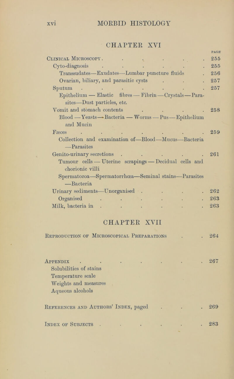 CHAPTER XYI PAGE Clinical Microscopy . . . . . .255 Cyto-diagnosis . . . . . .255 Transsudates—Exudates—-Lumbar puncture fluids . 256 Ovarian, biliary, and parasitic cysts . . .257 Sputum . . . . . . .257 Epithelium — Elastic fibres — Fibrin—Crystals—Para- sites—Dust particles, etc. Vomit and stomach contents . . . .258 Blood —Yeasts—-Bacteria — Worms —Pus—Epithelium and Mucin Fteces . . . . . . .259 Collection and examination of—Blood—Mucus—Bacteria —Parasites Genito-urinary secretions . . . . .261 Tumour cells — U terine scrapings — Decidual cells and chorionic villi Spermatozoa—Spermatorrhoea—Seminal stains—Parasites —Bacteria Urinary sediments—Unorganised . . . .262 Organised . . . . . .263 Milk, bacteria in . . . . .263 CHAPTER XYI I Reproduction of Microscopical Preparations . . 264 Appendix ....... 267 Solubilities of stains Temperature scale Weights and measures Aqueous alcohols References and Authors’ Index, paged . . . 269 Index of Subjects 283