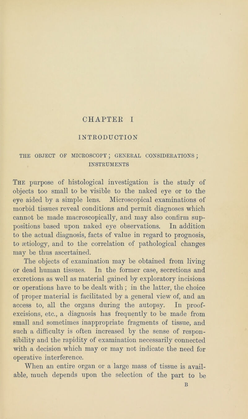 INTRODUCTION THE OBJECT OF MICROSCOPY; GENERAL CONSIDERATIONS ; INSTRUMENTS The purpose of histological investigation is the study of objects too small to be visible to the naked eye or to the eye aided by a simple lens. Microscopical examinations of morbid tissues reveal conditions and permit diagnoses which cannot be made macroscopically, and may also confirm sup- positions based upon naked eye observations. In addition to the actual diagnosis, facts of value in regard to prognosis, to aetiology, and to the correlation of pathological changes may be thus ascertained. The objects of examination may be obtained from living or dead human tissues. In the former case, secretions and excretions as well as material gained by exploratory incisions or operations have to be dealt with ; in the latter, the choice of proper material is facilitated by a general view of, and an access to, all the organs during the autopsy. In proof- excisions, etc., a diagnosis has frequently to be made from small and sometimes inappropriate fragments of tissue, and such a difficulty is often increased by the sense of respon- sibility and the rapidity of examination necessarily connected with a decision which may or may not indicate the need for operative interference. When an entire organ or a large mass of tissue is avail- able, much depends upon the selection of the part to be