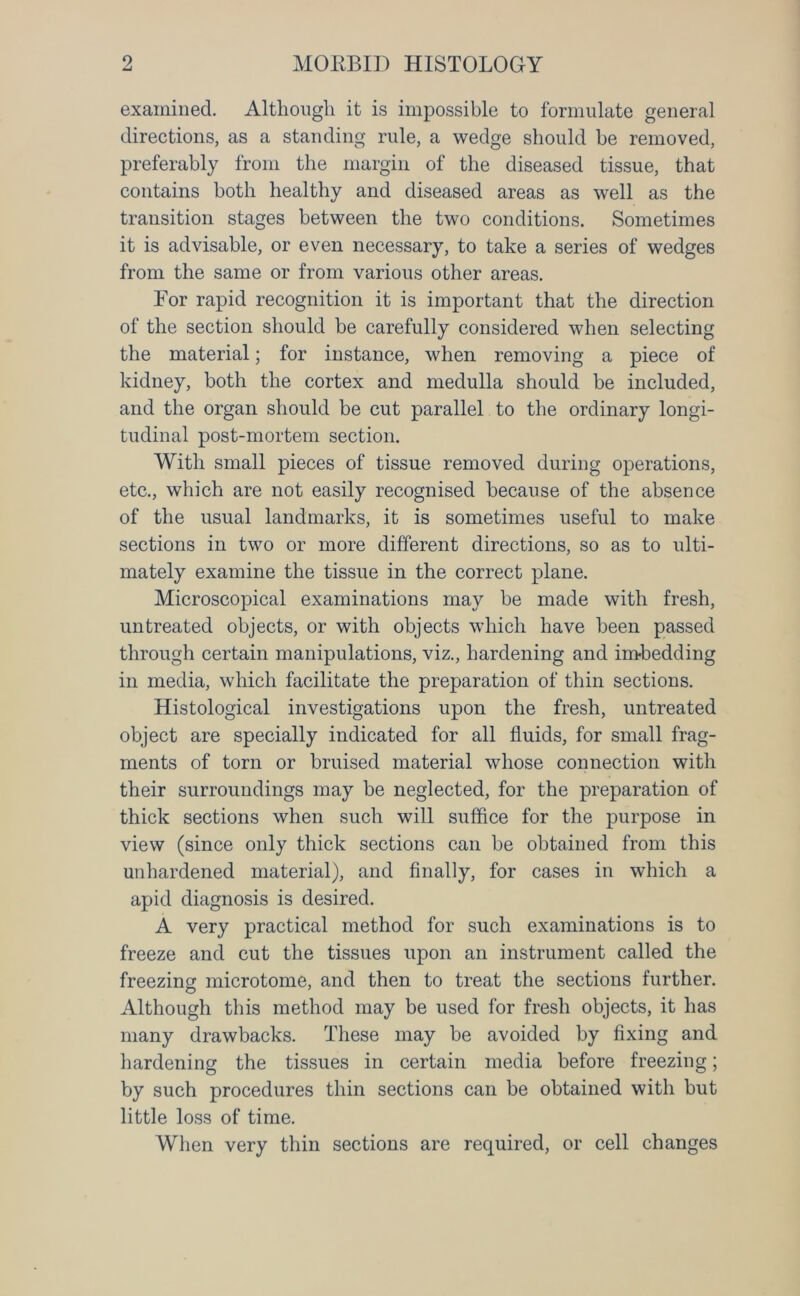 examined. Although it is impossible to formulate general directions, as a standing rule, a wedge should be removed, preferably from the margin of the diseased tissue, that contains both healthy and diseased areas as well as the transition stages between the two conditions. Sometimes it is advisable, or even necessary, to take a series of wedges from the same or from various other areas. For rapid recognition it is important that the direction of the section should be carefully considered when selecting the material; for instance, when removing a piece of kidney, both the cortex and medulla should be included, and the organ should be cut parallel to the ordinary longi- tudinal post-mortem section. With small pieces of tissue removed during operations, etc., which are not easily recognised because of the absence of the usual landmarks, it is sometimes useful to make sections in two or more different directions, so as to ulti- mately examine the tissue in the correct plane. Microscopical examinations may be made with fresh, untreated objects, or with objects which have been passed through certain manipulations, viz., hardening and imbedding in media, which facilitate the preparation of thin sections. Histological investigations upon the fresh, untreated object are specially indicated for all fluids, for small frag- ments of torn or bruised material whose connection with their surroundings may be neglected, for the preparation of thick sections when such will suffice for the purpose in view (since only thick sections can be obtained from this unhardened material), and finally, for cases in which a apid diagnosis is desired. A very practical method for such examinations is to freeze and cut the tissues upon an instrument called the freezing microtome, and then to treat the sections further. Although this method may be used for fresh objects, it has many drawbacks. These may be avoided by fixing and hardening the tissues in certain media before freezing; by such procedures thin sections can be obtained with but little loss of time. When very thin sections are required, or cell changes