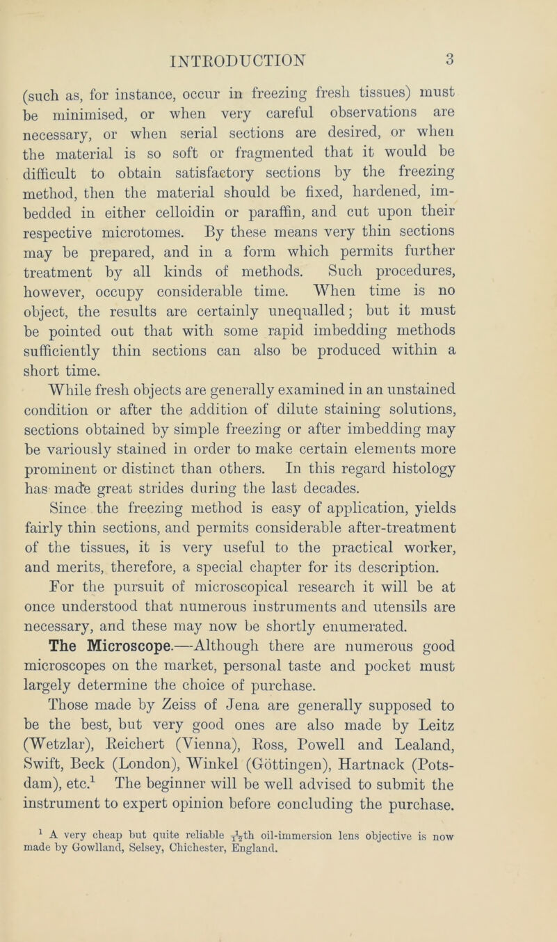 (such as, for instance, occur in freezing fresh tissues) must be minimised, or when very careful observations are necessary, or when serial sections are desired, or when the material is so soft or fragmented that it would be difficult to obtain satisfactory sections by the freezing method, then the material should be fixed, hardened, im- bedded in either celloidin or paraffin, and cut upon their respective microtomes. By these means very thin sections may be prepared, and in a form which permits further treatment by all kinds of methods. Such procedures, however, occupy considerable time. When time is no object, the results are certainly unequalled; but it must be pointed out that with some rapid imbedding methods sufficiently thin sections can also be produced within a short time. While fresh objects are generally examined in an unstained condition or after the addition of dilute staining solutions, sections obtained by simple freezing or after imbedding may be variously stained in order to make certain elements more prominent or distinct than others. In this regard histology has made great strides during the last decades. Since the freezing method is easy of application, yields fairly thin sections, and permits considerable after-treatment of the tissues, it is very useful to the practical worker, and merits, therefore, a special chapter for its description. For the pursuit of microscopical research it will be at once understood that numerous instruments and utensils are necessary, and these may now be shortly enumerated. The Microscope.—Although there are numerous good microscopes on the market, personal taste and pocket must largely determine the choice of purchase. Those made by Zeiss of Jena are generally supposed to be the best, but very good ones are also made by Leitz (Wetzlar), Reichert (Vienna), Ross, Rowell and Lealand, Swift, Beck (London), Winkel (Gottingen), Hartnack (Pots- dam), etc.1 The beginner will be well advised to submit the instrument to expert opinion before concluding the purchase. 1 A very cheap but quite reliable TVth oil-immersion lens objective is now made by Gowlland, Selsey, Chichester, England.