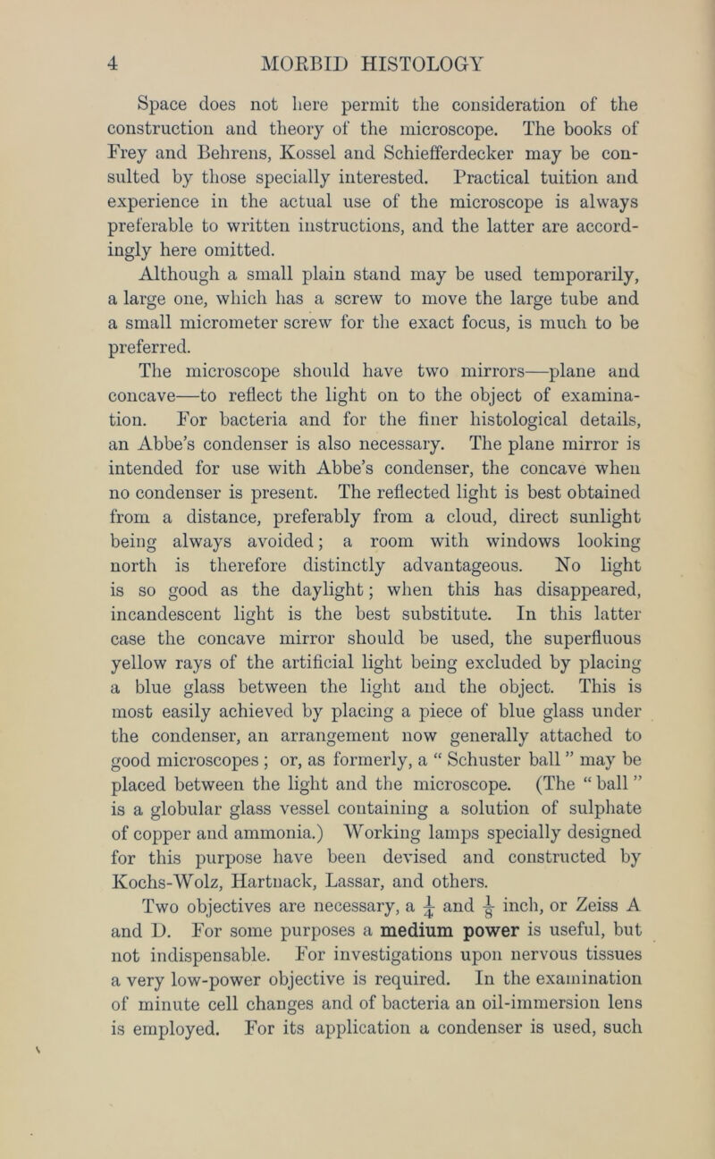 Space does not here permit the consideration of the construction and theory of the microscope. The books of Frey and Behrens, Kossel and Schiefferdecker may be con- sulted by those specially interested. Practical tuition and experience in the actual use of the microscope is always preferable to written instructions, and the latter are accord- ingly here omitted. Although a small plain stand may be used temporarily, a large one, which has a screw to move the large tube and a small micrometer screw for the exact focus, is much to be preferred. The microscope should have two mirrors—plane and concave—to reflect the light on to the object of examina- tion. For bacteria and for the finer histological details, an Abbe’s condenser is also necessary. The plane mirror is intended for use with Abbe’s condenser, the concave when no condenser is present. The reflected light is best obtained from a distance, preferably from a cloud, direct sunlight being always avoided; a room with windows looking north is therefore distinctly advantageous. Ho light is so good as the daylight; when this has disappeared, incandescent light is the best substitute. In this latter case the concave mirror should be used, the superfluous yellow rays of the artificial light being excluded by placing a blue glass between the light and the object. This is most easily achieved by placing a piece of blue glass under the condenser, an arrangement now generally attached to good microscopes ; or, as formerly, a “ Schuster ball ” may be placed between the light and the microscope. (The “ball” is a globular glass vessel containing a solution of sulphate of copper and ammonia.) Working lamps specially designed for this purpose have been devised and constructed by Kochs-Wolz, Hartnack, Lassar, and others. Two objectives are necessary, a ^ and T inch, or Zeiss A and D. For some purposes a medium power is useful, but not indispensable. For investigations upon nervous tissues a very low-power objective is required. In the examination of minute cell changes and of bacteria an oil-immersion lens is employed. For its application a condenser is used, such