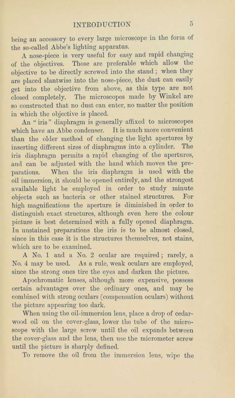 being an accessory to every large microscope in the form of the so-called Abbe’s lighting apparatus. A nose-piece is very useful for easy and rapid changing of the objectives. Those are preferable which allow the objective to be directly screwed into the stand ; when they are placed slantwise into the nose-piece, the dust can easily get into the objective from above, as this type are not closed completely. The microscopes made by Winkel are so constructed that no dust can enter, no matter the position in which the objective is placed. An “ iris ” diaphragm is generally affixed to microscopes which have an Abbe condenser. It is much more convenient than the older method of changing the light apertures by inserting different sizes of diaphragms into a cylinder. The iris diaphragm permits a rapid changing of the apertures, and can be adjusted with the hand which moves the pre- parations. When the iris diaphragm is used with the oil immersion, it should be opened entirely, and the strongest available light be employed in order to study minute objects such as bacteria or other stained structures. For high magnifications the aperture is diminished in order to distinguish exact structures, although even here the colour picture is best determined with a fully opened diaphragm. In unstained preparations the iris is to be almost closed, since in this case it is the structures themselves, not stains, which are to be examined. A No. 1 and a No. 2 ocular are required; rarely, a No. 4 may be used. As a rule, weak oculars are employed, since the strong ones tire the eyes and darken the picture. Apochromatic lenses, although more expensive, possess certain advantages over the ordinary ones, and may be combined with strong oculars (compensation oculars) without the picture appearing too dark. When using the oil-immersion lens, place a drop of cedar- wood oil on the cover-glass, lower the tube of the micro- scope with the large screw until the oil expands between the cover-glass and the lens, then use the micrometer screw until the picture is sharply defined. To remove the oil from the immersion lens, wipe the