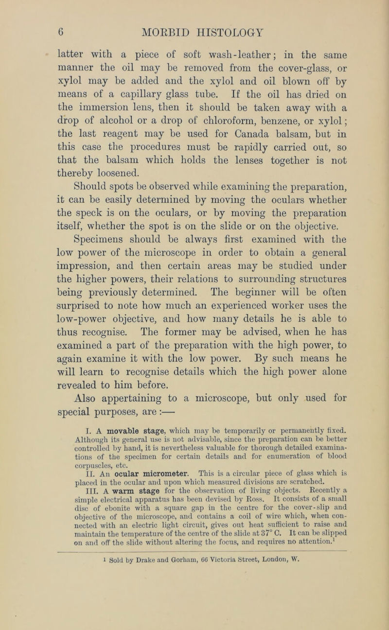 latter with a piece of soft wash-leather; in the same manner the oil may he removed from the cover-glass, or xylol may be added and the xylol and oil blown off by means of a capillary glass tube. If the oil has dried on the immersion lens, then it should be taken away with a drop of alcohol or a drop of chloroform, benzene, or xylol; the last reagent may be used for Canada balsam, but in this case the procedures must be rapidly carried out, so that the balsam which holds the lenses together is not thereby loosened. Should spots be observed while examining the preparation, it can be easily determined by moving the oculars whether the speck is on the oculars, or by moving the preparation itself, whether the spot is on the slide or on the objective. Specimens should be always first examined with the low power of the microscope in order to obtain a general impression, and then certain areas may be studied under the higher powers, their relations to surrounding structures being previously determined. The beginner will be often surprised to note how much an experienced worker uses the low-power objective, and how many details he is able to thus recognise. The former may be advised, when he has examined a part of the preparation with the high power, to again examine it with the low power. By such means he will learn to recognise details which the high power alone revealed to him before. Also appertaining to a microscope, but only used for special purposes, are :— I. A movable stage, which may be temporarily or permanently fixed. Although its general use is not advisable, since the preparation can be better controlled by hand, it is nevertheless valuable for thorough detailed examina- tions of the specimen for certain details and for enumeration of blood corpuscles, etc. II. An ocular micrometer. This is a circular piece of glass which is placed in the ocular and upon which measured divisions are scratched. III. A warm stage for the observation of living objects. Recently a simple electrical apparatus has been devised by Ross. It consists of a small disc of ebonite with a square gap in the centre for the cover-slip and objective of the microscope, and contains a coil of wire which, when con- nected with an electric light circuit, gives out heat sufficient to raise and maintain the temperature of the centre of the slide at 37° C. It can be slipped on and off the slide without altering the focus, and requires no attention.1 i Sold by Drake and Gorham, 66 Victoria Street, London, W.