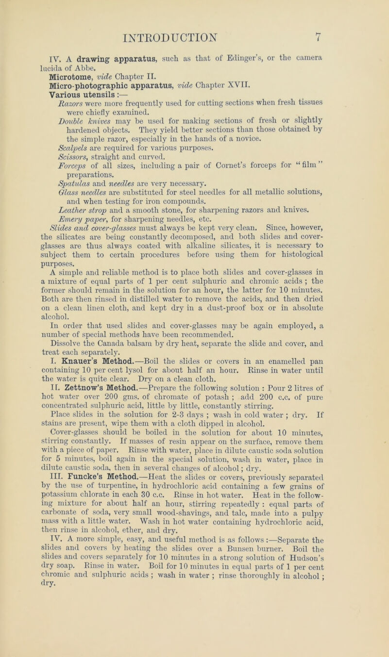 IV. A drawing apparatus, such as that of Edinger’s, or the camera lucida of Abbe. Microtome, vide Chapter II. Micro-photographic apparatus, vide Chapter XVII. Various utensils:— Razors were more frequently used for cutting sections when fresh tissues were chiefly examined. Double knives may be used for making sections of fresh or slightly hardened objects. They yield better sections than those obtained by the simple razor, especially in the hands of a novice. Scalpels are required for various purposes. Scissors, straight and curved. Forceps of all sizes, including a pair of Cornet’s forceps for “ film ” preparations. Spatulas and needles are very necessary. Glass needles are substituted for steel needles for all metallic solutions, and when testing for iron compounds. Leather strop and a smooth stone, for sharpening razors and knives. Emery paper, for sharpening needles, etc. Slides and cover-glasses must always be kept very clean. Since, however, the silicates are being constantly decomposed, and both slides and cover- glasses are thus always coated with alkaline silicates, it is necessary to subject them to certain procedures before using them for histological purposes. A simple and reliable method is to place both slides and cover-glasses in a mixture of equal parts of 1 per cent sulphuric and chromic acids ; the former should remain in the solution for an hour, the latter for 10 minutes. Both are then rinsed in distilled water to remove the acids, and then dried on a clean linen cloth, and kept dry in a dust-proof box or in absolute alcohol. In order that used slides and cover-glasses may be again employed, a number of special methods have been recommended. Dissolve the Canada balsam by dry heat, separate the slide and cover, and treat each separately. I. Knauer’s Method.—Boil the slides or covers in an enamelled pan containing 10 per cent lysol for about half an hour. Einse in water until the water is quite clear. Dry on a clean cloth. II. Zettnow’s Method.—Prepare the following solution : Pour 2 litres of hot water over 200 gms. of chromate of potash ; add 200 c.c. of pure concentrated sulphuric acid, little by little, constantly stirring. Place slides in the solution for 2-3 days ; wash in cold water ; dry. If stains are present, wipe them with a cloth dipped in alcohol. Cover-glasses should be boiled in the solution for about 10 minutes, stirring constantly. If masses of resin appear on the surface, remove them with a piece of paper. Einse with water, place in dilute caustic soda solution for 5 minutes, boil again in the special solution, wash in water, place in dilute caustic soda, then in several changes of alcohol; dry. III. Funcke’s Method.—Heat the slides or covers, previously separated by the use of turpentine, in hydrochloric acid containing a few grains of potassium chlorate in each 30 c.c. Einse in hot water. Heat in the follow- ing mixture for about half an hour, stirring repeatedly : equal parts of carbonate of soda, very small wood-shavings, and talc, made into a pulpy mass with a little water. Wash in hot water containing hydrochloric acid, then rinse in alcohol, ether, and dry. IV. A more simple, easy, and useful method is as follows Separate the slides and covers by heating the slides over a Bunsen burner. Boil the slides and covers separately for 10 minutes in a strong solution of Hudson’s dry soap. Einse in water. Boil for 10 minutes in equal parts of 1 per cent chromic and sulphuric acids ; wash in water ; rinse thoroughly in alcohol ; dry.