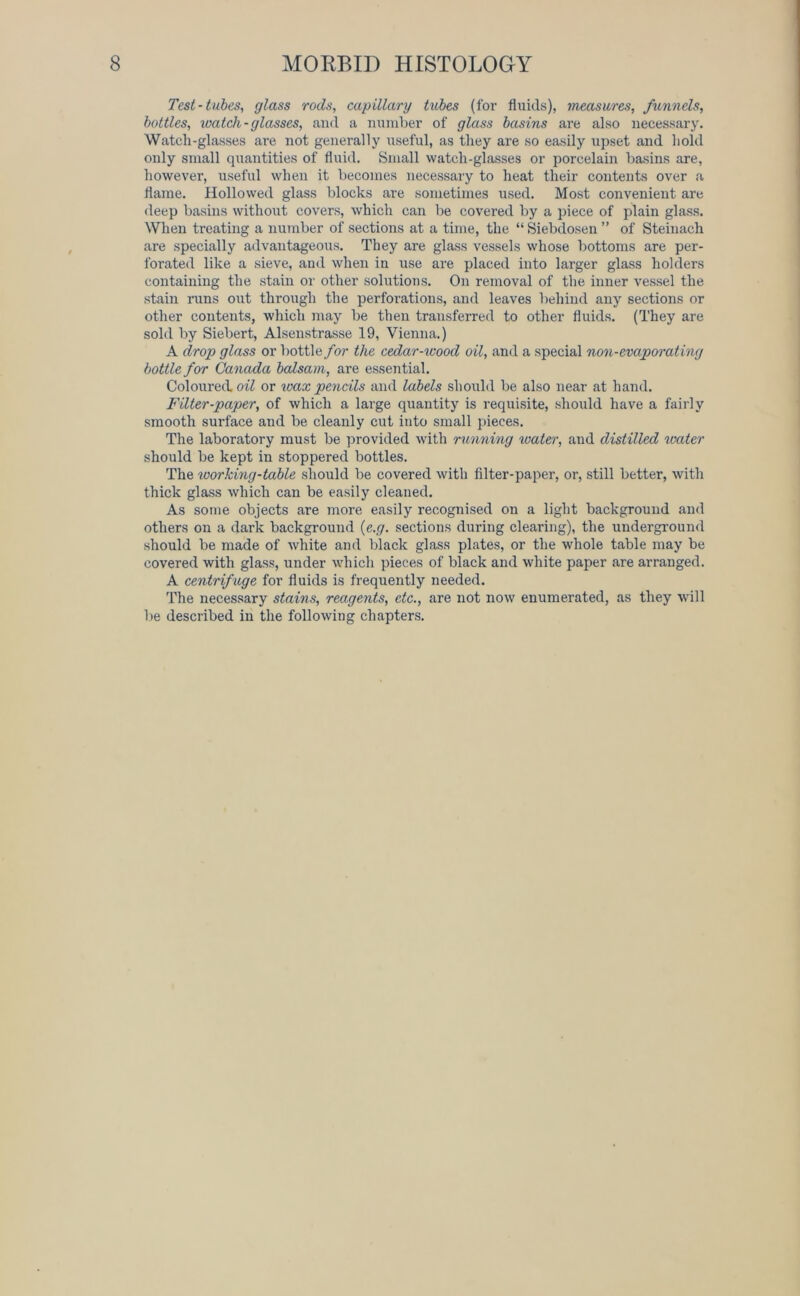 Test-tubes, glass rods, capillary tubes (for fluids), measures, funnels, bottles, watch-glasses, and a number of glass basins are also necessary. Watch-glasses are not generally useful, as they are so easily upset and hold only small quantities of fluid. Small watch-glasses or porcelain basins are, however, useful when it becomes necessary to heat their contents over a flame. Hollowed glass blocks are sometimes used. Most convenient are deep basins without covers, which can be covered by a piece of plain glass. When treating a number of sections at a time, the “ Siebdosen ” of Steiuach are specially advantageous. They are glass vessels whose bottoms are per- forated like a sieve, and when in use are placed into larger glass holders containing the stain or other solutions. On removal of the inner vessel the stain runs out through the perforations, and leaves behind any sections or other contents, which may be then transferred to other fluids. (They are sold by Siebert, Alsenstrasse 19, Vienna.) A drop glass or bottle for the cedar-wood oil, and a special non-evaporating bottle for Canada balsam, are essential. Coloured oil or wax pencils and labels should be also near at hand. Filter-paper, of which a large quantity is requisite, should have a fairly smooth surface and be cleanly cut into small pieces. The laboratory must be provided with running water, and distilled water should be kept in stoppered bottles. The working-table should be covered with filter-paper, or, still better, with thick glass which can be easily cleaned. As some objects are more easily recognised on a light background and others on a dark background (e.g. sections during clearing), the underground should be made of white and black glass plates, or the whole table may be covered with glass, under which pieces of black and white paper are arranged. A centrif uge for fluids is frequently needed. The necessary stains, reagents, etc., are not now enumerated, as they will be described in the following chapters.