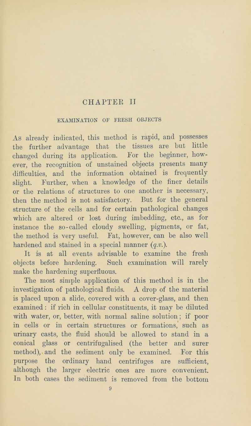 EXAMINATION OF FRESH OBJECTS As already indicated, this method is rapid, and possesses the further advantage that the tissues are hut little changed during its application. Eor the beginner, how- ever, the recognition of unstained objects presents many difficulties, and the information obtained is frequently slight. Further, when a knowledge of the finer details or the relations of structures to one another is necessary, then the method is not satisfactory. P>ut for the general structure of the cells and for certain pathological changes which are altered or lost during imbedding, etc., as for instance the so-called cloudy swelling, pigments, or fat, the method is very useful. Fat, however, can be also well hardened and stained in a special manner {q.v.). It is at all events advisable to examine the fresh objects before hardening. Such examination will rarely make the hardening superfluous. The most simple application of this method is in the investigation of pathological fluids. A drop of the material is placed upon a slide, covered with a cover-glass, and then examined : if rich in cellular constituents, it may be diluted with water, or, better, with normal saline solution; if poor in cells or in certain structures or formations, such as urinary casts, the fluid should be allowed to stand in a conical glass or centrifugalised (the better and surer method), and the sediment only be examined. For this purpose the ordinary hand centrifuges are sufficient, although the larger electric ones are more convenient. In both cases the sediment is removed from the bottom