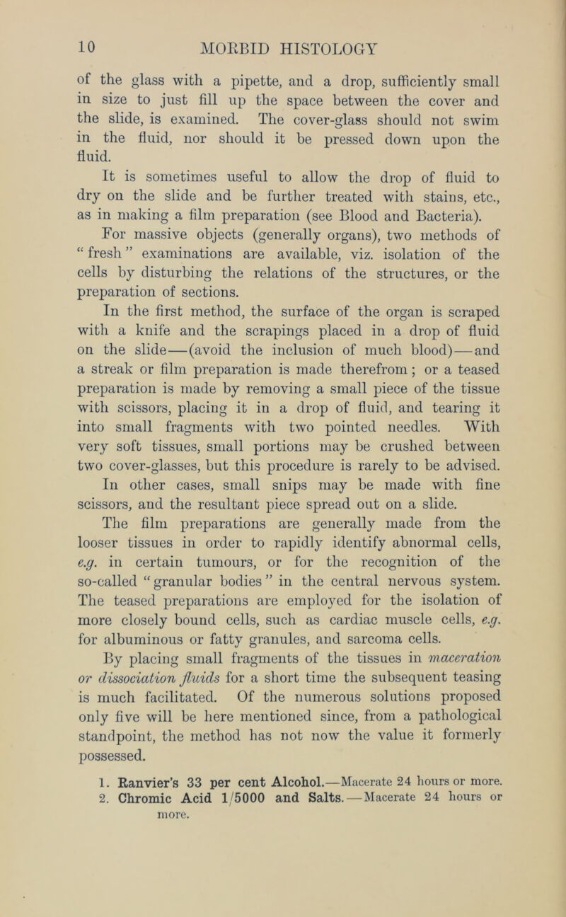 of the glass with a pipette, and a drop, sufficiently small in size to just fill up the space between the cover and the slide, is examined. The cover-glass should not swim in the fluid, nor should it be pressed down upon the fluid. It is sometimes useful to allow the drop of fluid to dry on the slide and be further treated with stains, etc., as in making a film preparation (see Blood and Bacteria). For massive objects (generally organs), two methods of “ fresh ” examinations are available, viz. isolation of the cells by disturbing the relations of the structures, or the preparation of sections. In the first method, the surface of the organ is scraped with a knife and the scrapings placed in a drop of fluid on the slide—(avoid the inclusion of much blood) — and a streak or film preparation is made therefrom; or a teased preparation is made by removing a small piece of the tissue with scissors, placing it in a drop of fluid, and tearing it into small fragments with two pointed needles. With very soft tissues, small portions may be crushed between two cover-glasses, but this procedure is rarely to be advised. In other cases, small snips may be made with fine scissors, and the resultant piece spread out on a slide. The film preparations are generally made from the looser tissues in order to rapidly identify abnormal cells, e.g. in certain tumours, or for the recognition of the so-called “ granular bodies ” in the central nervous system. The teased preparations are employed for the isolation of more closely bound cells, such as cardiac muscle cells, e.g. for albuminous or fatty granules, and sarcoma cells. By placing small fragments of the tissues in maceration or dissociation fluids for a short time the subsequent teasing is much facilitated. Of the numerous solutions proposed only five will be here mentioned since, from a pathological standpoint, the method has not now the value it formerly possessed. 1. Ranvier’s 33 per cent Alcohol.—Macerate 24 hours or more. 2. Chromic Acid 1/5000 and Salts. — Macerate 24 hours or more.
