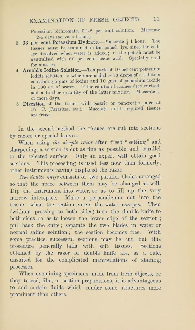 EXAMINATION OF FRESH OBJECTS Potassium bichromate, OT-2 per cent solution. Macerate 2-4 days (nervous tissues). 3. 33 per cent Potassium Hydrate.—Macerate |-1 hour. The tissues must be examined in the potash lye, since the cells are dissolved when water is added ; or the jjotash must be neutralised with 50 per cent acetic acid. Specially used for muscles. 4. Arnold’s Iodine Solution.—Ten parts of 10 per cent potassium iodide solution, to which are added 5-10 drops of a solution containing 5 gms. of iodine and 10 gms. of potassium iodide in 100 c.c. of water. If the solution becomes decolourised, add a further quantity of the latter mixture. Macerate 1 or more days. 5. Digestion of the tissues with gastric or pancreatic juice at 37° C. (Parasites, etc.). Macerate until required tissues are freed. In the second method the tissues are cut into sections by razors or special knives. When using the simple razor after fresh “ setting ” and sharpening, a section is cut as fine as possible and parallel to the selected surface. Only an expert will obtain good sections. This proceeding is used less now than formerly, other instruments having displaced the razor. The double knife consists of two parallel blades arranged so that the space between them may be changed at will. Dip the instrument into water, so as to fill up the very narrow interspace. Make a perpendicular cut into the tissue: when the section enters, the water escapes. Then (without pressing to both sides) turn the double knife to both sides so as to loosen the lower edge of the section ; pull back the knife; separate the two blades in water or normal saline solution; the section becomes free. With some practice, successful sections may be cut, but this procedure generally fails with soft tissues. Sections obtained by the razor or double knife are, as a rule, unsuited for the complicated manipulations of staining processes. When examining specimens made from fresh objects, be they teased, film, or section preparations, it is advantageous to add certain fluids which render some structures more prominent than others.