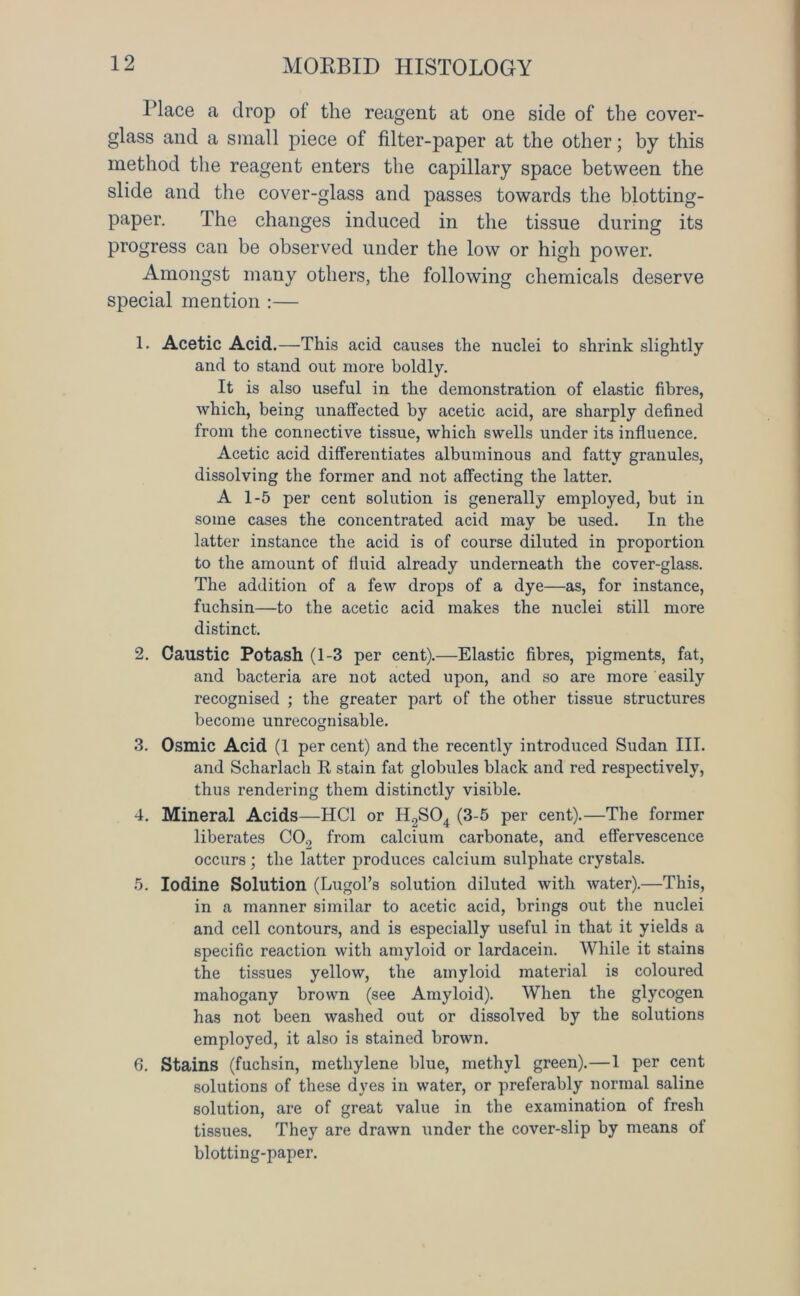 Place a drop of the reagent at one side of the cover- glass and a small piece of filter-paper at the other; by this method the reagent enters the capillary space between the slide and the cover-glass and passes towards the blotting- paper. The changes induced in the tissue during its progress can be observed under the low or high power. Amongst many others, the following chemicals deserve special mention :— 1. Acetic Acid.—This acid causes the nuclei to shrink slightly and to stand out more boldly. It is also useful in the demonstration of elastic fibres, which, being unaffected by acetic acid, are sharply defined from the connective tissue, which swells under its influence. Acetic acid differentiates albuminous and fatty granules, dissolving the former and not affecting the latter. A 1-5 per cent solution is generally employed, but in some cases the concentrated acid may be used. In the latter instance the acid is of course diluted in proportion to the amount of fluid already underneath the cover-glass. The addition of a few drops of a dye—as, for instance, fuchsin—to the acetic acid makes the nuclei still more distinct. 2. Caustic Potash (1-3 per cent).—Elastic fibres, pigments, fat, and bacteria are not acted upon, and so are more easily recognised ; the greater part of the other tissue structures become unrecognisable. 3. Osmic Acid (1 per cent) and the recently introduced Sudan III. and Scharlach R stain fat globules black and red respectively, thus rendering them distinctly visible. 4. Mineral Acids—HC1 or H2S04 (3-5 per cent).—The former liberates CO., from calcium carbonate, and effervescence occurs ; the latter produces calcium sulphate crystals. 5. Iodine Solution (Lugol’s solution diluted with water).—This, in a manner similar to acetic acid, brings out the nuclei and cell contours, and is especially useful in that it yields a specific reaction with amyloid or lardacein. While it stains the tissues yellow, the amyloid material is coloured mahogany brown (see Amyloid). When the glycogen has not been washed out or dissolved by the solutions employed, it also is stained brown. 6. Stains (fuchsin, methylene blue, methyl green).—1 per cent solutions of these dyes in water, or preferably normal saline solution, are of great value in the examination of fresh tissues. They are drawn under the cover-slip by means of blotting-paper.