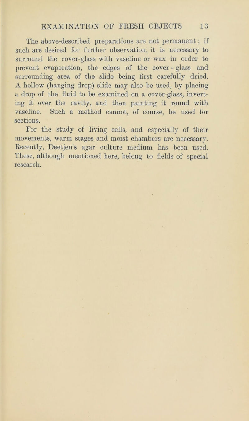 The above-described preparations are not permanent; if such are desired for further observation, it is necessary to surround the cover-glass with vaseline or wax in order to prevent evaporation, the edges of the cover - glass and surrounding area of the slide being first carefully dried. A hollow (hanging drop) slide may also be used, by placing a drop of the fluid to be examined on a cover-glass, invert- ing it over the cavity, and then painting it round with vaseline. Such a method cannot, of course, be used for sections. For the study of living cells, and especially of their movements, warm stages and moist chambers are necessary. Eecently, Deetjen’s agar culture medium has been used. These, although mentioned here, belong to fields of special research.