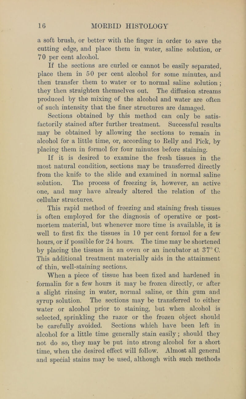 a soft brush, or better with the finger in order to save the cutting edge, and place them in water, saline solution, or 70 per cent alcohol. If the sections are curled or cannot be easily separated, place them in 50 per cent alcohol for some minutes, and then transfer them to water or to normal saline solution ; they then straighten themselves out. The diffusion streams produced by the mixing of the alcohol and water are often of such intensity that the finer structures are damaged. Sections obtained by this method can only be satis- factorily stained after further treatment. Successful results may be obtained by allowing the sections to remain in alcohol for a little time, or, according to Belly and Pick, by placing them in formol for four minutes before staining. If it is desired to examine the fresh tissues in the most natural condition, sections may be transferred directly from the knife to the slide and examined in normal saline solution. The process of freezing is, however, an active one, and may have already altered the relation of the cellular structures. This rapid method of freezing and staining fresh tissues is often employed for the diagnosis of operative or post- mortem material, but whenever more time is available, it is well to first fix the tissues in 10 per cent formol for a few hours, or if possible for 24 hours. The time may be shortened by placing the tissues in an oven or an incubator at 37° C. This additional treatment materially aids in the attainment of thin, well-staining sections. When a piece of tissue has been fixed and hardened in formalin for a few hours it may be frozen directly, or after a slight rinsing in water, normal saline, or thin gum and syrup solution. The sections may be transferred to either water or alcohol prior to staining, but when alcohol is selected, sprinkling the razor or the frozen object should be carefully avoided. Sections which have been left in alcohol for a little time generally stain easily; should they not do so, they may be put into strong alcohol for a short time, when the desired effect will follow. Almost all general and special stains may be used, although with such methods