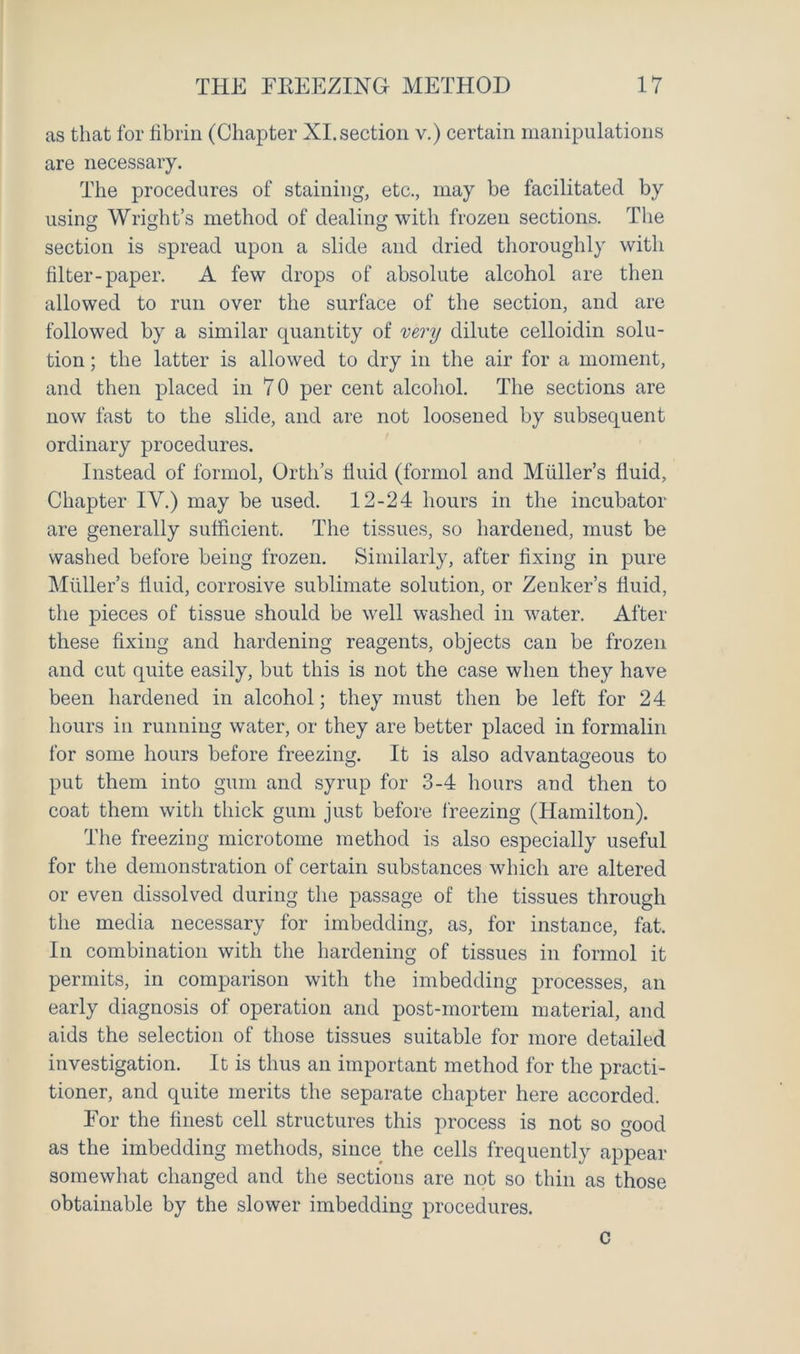 as that for fibrin (Chapter XI.section v.) certain manipulations are necessary. The procedures of staining, etc., may be facilitated by using Wright’s method of dealing with frozen sections. The section is spread upon a slide and dried thoroughly with filter-paper. A few drops of absolute alcohol are then allowed to run over the surface of the section, and are followed by a similar quantity of very dilute celloidin solu- tion ; the latter is allowed to dry in the air for a moment, and then placed in 70 per cent alcohol. The sections are now fast to the slide, and are not loosened by subsequent ordinary procedures. Instead of formol, Orth’s fluid (formol and Muller’s fluid. Chapter IV.) may be used. 12-24 hours in the incubator are generally sufficient. The tissues, so hardened, must be washed before being frozen. Similarly, after fixing in pure Muller’s fluid, corrosive sublimate solution, or Zenker’s fluid, the pieces of tissue should be well washed in water. After these fixing and hardening reagents, objects can be frozen and cut quite easily, but this is not the case when they have been hardened in alcohol; they must then be left for 24 hours in running water, or they are better placed in formalin for some hours before freezing. It is also advantageous to put them into gum and syrup for 3-4 hours and then to coat them with thick gum just before freezing (Hamilton). The freezing microtome method is also especially useful for the demonstration of certain substances which are altered or even dissolved during the passage of the tissues through the media necessary for imbedding, as, for instance, fat. In combination with the hardening of tissues in formol it permits, in comparison with the imbedding processes, an early diagnosis of operation and post-mortem material, and aids the selection of those tissues suitable for more detailed investigation. It is thus an important method for the practi- tioner, and quite merits the separate chapter here accorded. For the finest cell structures this process is not so good as the imbedding methods, since the cells frequently appear somewhat changed and the sections are not so thin as those obtainable by the slower imbedding procedures. c