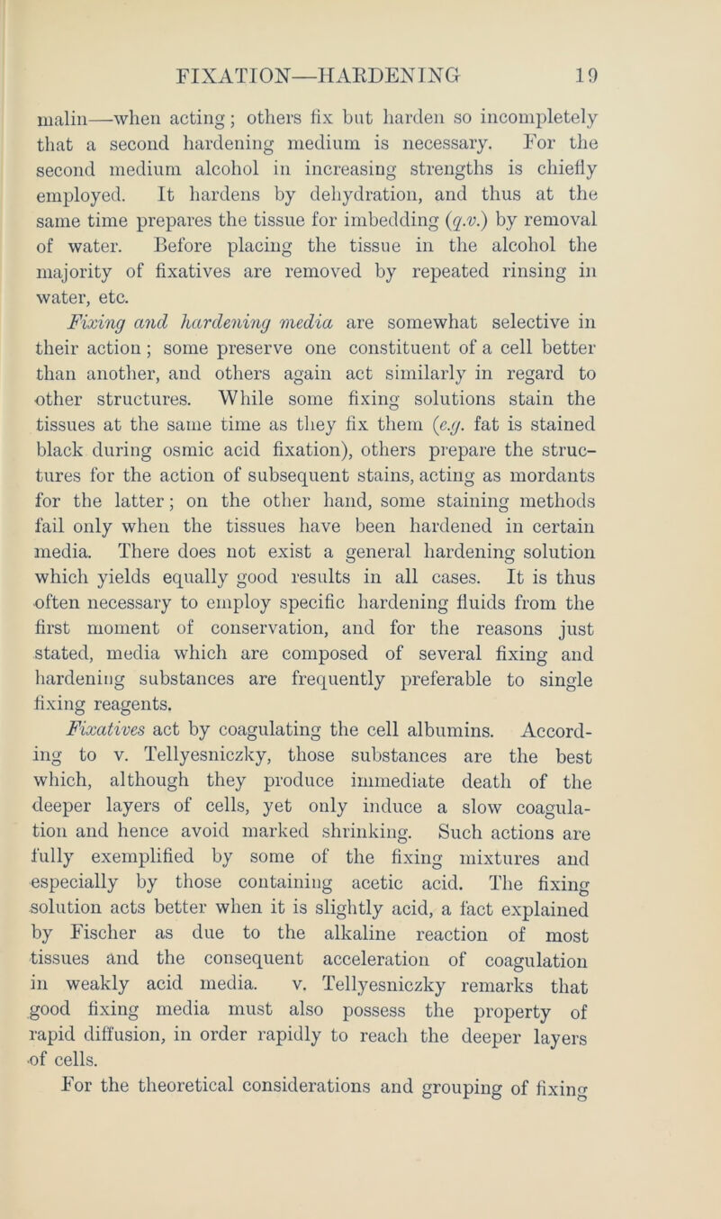 maliii—when acting; others fix but harden so incompletely that a second hardening medium is necessary. For the second medium alcohol in increasing strengths is chiefly employed. It hardens by dehydration, and thus at the same time prepares the tissue for imbedding (q.v.) by removal of water. Before placing the tissue in the alcohol the majority of fixatives are removed by repeated rinsing in water, etc. Fixing and hardening media are somewhat selective in their action; some preserve one constituent of a cell better than another, and others again act similarly in regard to other structures. While some fixing solutions stain the tissues at the same time as they fix them (e.g. fat is stained black during osmic acid fixation), others prepare the struc- tures for the action of subsequent stains, acting as mordants for the latter; on the other hand, some staining methods fail only when the tissues have been hardened in certain media. There does not exist a general hardening solution which yields equally good results in all cases. It is thus often necessary to employ specific hardening fluids from the first moment of conservation, and for the reasons just stated, media which are composed of several fixing and hardening substances are frequently preferable to single fixing reagents. Fixatives act by coagulating the cell albumins. Accord- ing to v. Tellyesniczky, those substances are the best which, although they produce immediate death of the deeper layers of cells, yet only induce a slow coagula- tion and hence avoid marked shrinking. Such actions are fully exemplified by some of the fixing mixtures and especially by those containing acetic acid. The fixing -solution acts better when it is slightly acid, a fact explained by Fischer as due to the alkaline reaction of most tissues and the consequent acceleration of coagulation in weakly acid media. v. Tellyesniczky remarks that good fixing media must also possess the property of rapid diffusion, in order rapidly to reach the deeper layers -of cells. For the theoretical considerations and grouping of fixing