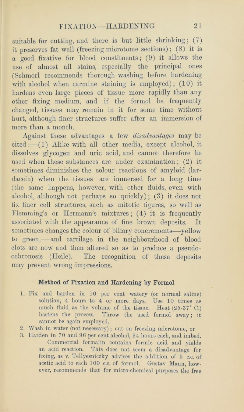 suitable for cutting, and there is but little shrinking; (7) it preserves fat well (freezing microtome sections) ; (8) it is a good fixative for blood constituents; (9) it allows the use of almost all stains, especially the principal ones (Schmorl recommends thorough washing before hardening with alcohol when carmine staining is employed); (10) it hardens even large pieces of tissue more rapidly than any other fixing medium, and if the formol be frequently changed, tissues may remain in it for some time without hurt, although finer structures suffer after an immersion of more than a month. Against these advantages a few disadvantages may be cited:—(1) Alike with all other media, except alcohol, it dissolves glycogen and uric acid, and cannot therefore be used when these substances are under examination; (2) it sometimes diminishes the colour reactions of amyloid (lar- dacein) when the tissues are immersed for a long time (the same happens, however, with other fluids, even with alcohol, although not perhaps so quickly); (3) it does not fix finer cell structures, such as mitotic figures, so well as Flemming’s or Hermann’s mixtures; (4) it is frequently associated with the appearance of fine brown deposits. It sometimes changes the colour of biliary concrements—yellow to green,—and cartilage in the neighbourhood of blood clots are now and then altered so as to produce a pseudo- ochronosis (Heile). The recognition of these deposits may prevent wrong impressions. Method of Fixation and Hardening by Formol 1. Fix and harden in 10 per cent watery (or normal saline) solution, 4 hours to 4 or more days. Use 10 times as much fluid as the volume of the tissue. Heat (25-37° C.) hastens the process. Throw the used formol away; it cannot be again employed. 2. Wash in water (not necessary); cut on freezing microtome, or 3. Harden in 70 and 96 per cent alcohol, 24 hours each, and imbed. Commercial formalin contains formic acid and yields an acid reaction. This does not seem a disadvantage for fixing, as v. Tellyesniczky advises the addition of 5 c.c. of acetic acid to each 100 c.c. of formol. Gustav Mann, how- ever, recommends that for micro-chemical purposes the free