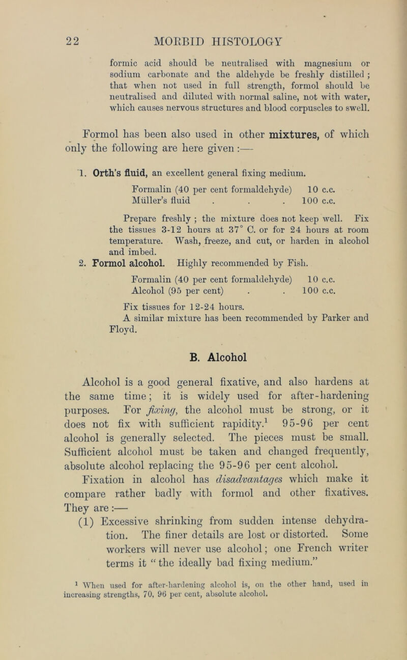 formic acid should be neutralised with magnesium or sodium carbonate and the aldehyde be freshly distilled ; that when not used in full strength, formol should be neutralised and diluted with normal saline, not with water, which causes nervous structures and blood corpuscles to swell. Formol has been also used in other mixtures, of which only the following are here given :— 1. Orth’s fluid, an excellent general fixing medium. Formalin (40 per cent formaldehyde) 10 c.c. Muller’s fluid . . .100 c.c. Prepare freshly ; the mixture does not keep well. Fix the tissues 3-12 hours at 37° C. or for 24 hours at room temperature. Wash, freeze, and cut, or harden in alcohol and imbed. 2. Formol alcohol. Highly recommended by Fish. Formalin (40 per cent formaldehyde) 10 c.c. Alcohol (95 per cent) . . 100 c.c. Fix tissues for 12-24 hours. A similar mixture has been recommended by Parker and Floyd. B. Alcohol Alcohol is a good general fixative, and also hardens at the same time; it is widely used for after-hardening purposes. For fixing, the alcohol must be strong, or it does not fix with sufficient rapidity.1 95-96 per cent alcohol is generally selected. The pieces must be small. Sufficient alcohol must be taken and changed frequently, absolute alcohol replacing the 95-96 per cent alcohol. Fixation in alcohol has disadvantages which make it compare rather badly with formol and other fixatives. They are:— (1) Excessive shrinking from sudden intense dehydra- tion. The finer details are lost or distorted. Some workers will never use alcohol; one French writer terms it “ the ideally bad fixing medium.” 1 When used for after-hardening alcohol is, on the other hand, used in increasing strengths, 70, 96 per cent, absolute alcohol.