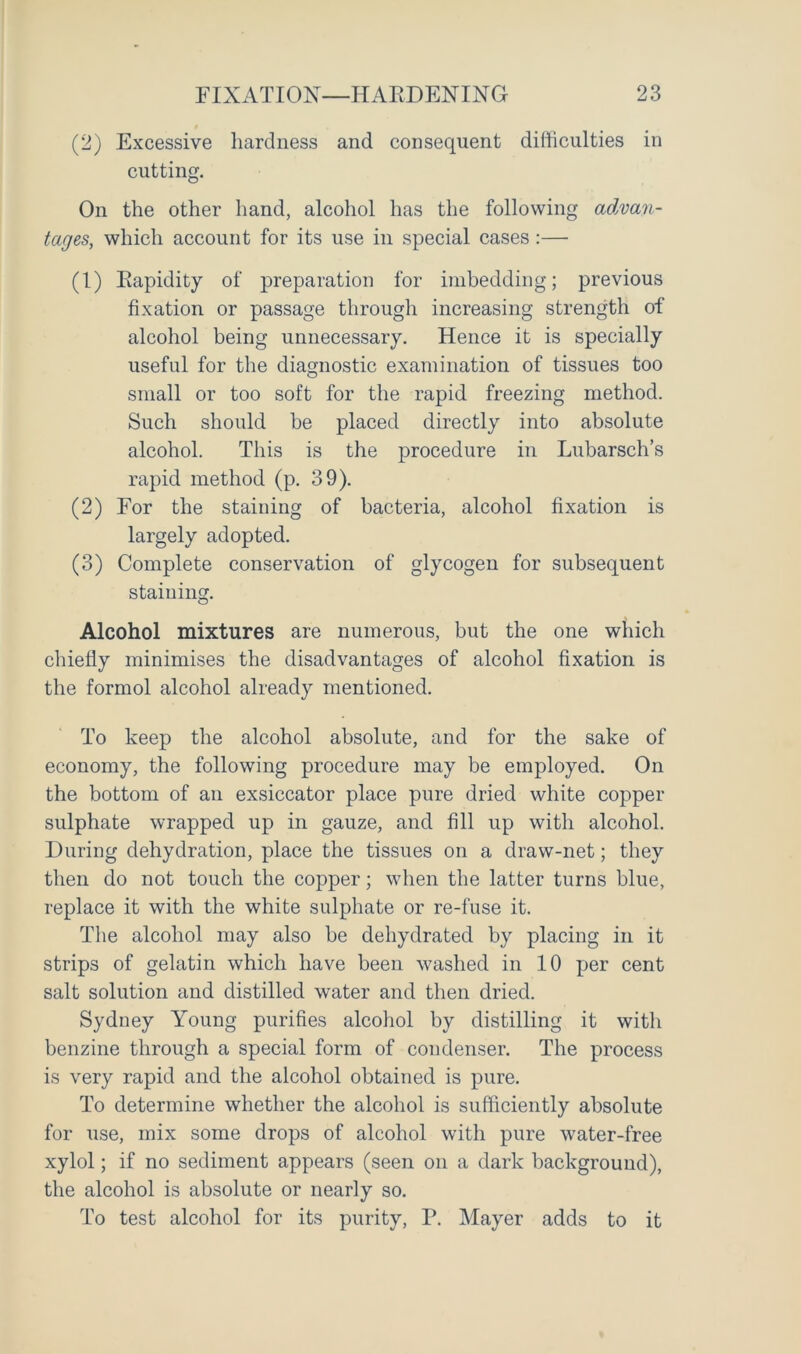 (2) Excessive hardness and consequent difficulties in cutting. On the other hand, alcohol has the following advan- tages, which account for its use in special cases :— (1) Rapidity of preparation for imbedding; previous fixation or passage through increasing strength of alcohol being unnecessary. Hence it is specially useful for the diagnostic examination of tissues too small or too soft for the rapid freezing method. Such should be placed directly into absolute alcohol. This is the procedure in Lubarsch’s rapid method (p. 39). (2) For the staining of bacteria, alcohol fixation is largely adopted. (3) Complete conservation of glycogen for subsequent staining. Alcohol mixtures are numerous, but the one which chiefly minimises the disadvantages of alcohol fixation is the formol alcohol already mentioned. To keep the alcohol absolute, and for the sake of economy, the following procedure may be employed. On the bottom of an exsiccator place pure dried white copper sulphate wrapped up in gauze, and fill up with alcohol. During dehydration, place the tissues on a draw-net; they then do not touch the copper; when the latter turns blue, replace it with the white sulphate or re-fuse it. The alcohol may also be dehydrated by placing in it strips of gelatin which have been washed in 10 per cent salt solution and distilled water and then dried. Syduey Young purifies alcohol by distilling it with benzine through a special form of condenser. The process is very rapid and the alcohol obtained is pure. To determine whether the alcohol is sufficiently absolute for use, mix some drops of alcohol with pure water-free xylol; if no sediment appears (seen on a dark background), the alcohol is absolute or nearly so. To test alcohol for its purity, P. Mayer adds to it