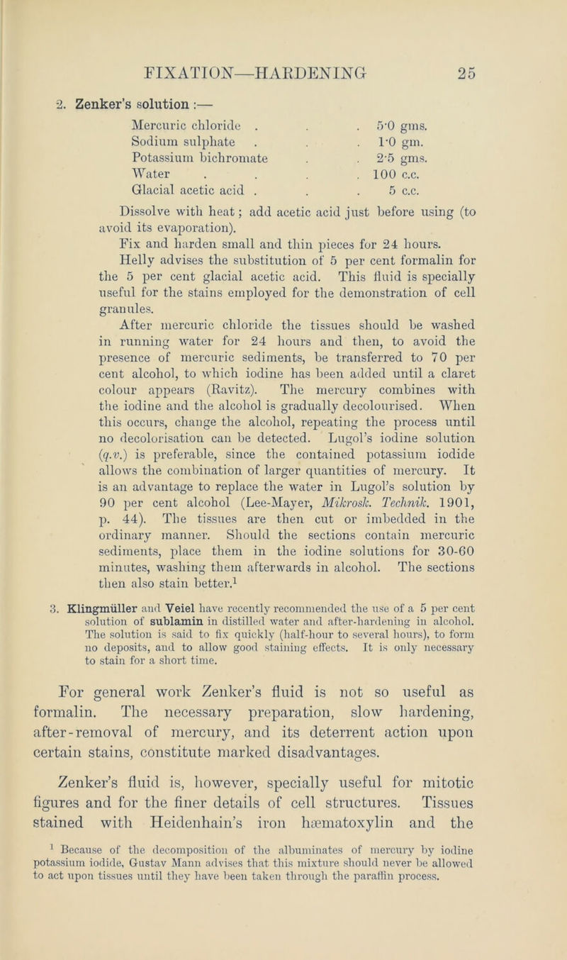 2. Zenker’s solution :— Mercuric chloride . . . .TO gms. Sodium sulphate . 1'0 gm. Potassium bichromate . . 2-5 gms. Water . . .100 c.c. Glacial acetic acid . . .5 c.c. Dissolve with heat; add acetic acid just before using (to avoid its evaporation). Fix and harden small and thin pieces for 24 hours. Helly advises the substitution of 5 per cent formalin for the 5 per cent glacial acetic acid. This fluid is specially useful for the stains employed for the demonstration of cell granules. After mercuric chloride the tissues should be washed in running water for 24 hours and then, to avoid the presence of mercuric sediments, be transferred to 70 per cent alcohol, to which iodine has been added until a claret colour appears (Ravitz). The mercury combines with the iodine and the alcohol is gradually decolourised. When this occurs, change the alcohol, repeating the process until no decolorisation can be detected. Lugol’s iodine solution (<q.v.) is preferable, since the contained potassium iodide allows the combination of larger quantities of mercury. It is an advantage to replace the water in LugoPs solution by 90 per cent alcohol (Lee-Mayer, Mikrosk. Technik. 1901, p. 44). The tissues are then cut or imbedded in the ordinary manner. Should the sections contain mercuric sediments, place them in the iodine solutions for 30-60 minutes, washing them afterwards in alcohol. The sections then also stain better.1 3. Klingmiiller and Veiel have recently recommended the nse of a 5 per cent solution of sublamin in distilled water and after-hardening in alcohol. The solution is said to fix quickly (half-hour to several hours), to form no deposits, and to allow good staining effects. It is only necessary to stain for a short time. For general work Zenker’s fluid is not so useful as formalin. The necessary preparation, slow hardening, after-removal of mercury, and its deterrent action upon certain stains, constitute marked disadvantages. Zenker’s fluid is, however, specially useful for mitotic figures and for the finer details of cell structures. Tissues stained with Heidenhain’s iron hiematoxylin and the 1 Because of the decomposition of the albuminates of mercury by iodine potassium iodide, Gustav Mann advises that this mixture should never be allowed to act upon tissues until they have been taken through the paraffin process.