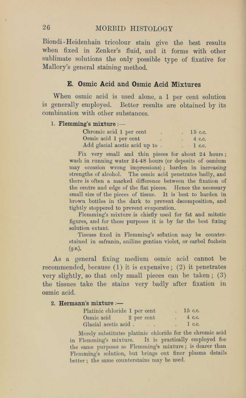 Biondi-Heidenhain tricolour stain give the best results when fixed in Zenker’s fluid, and it forms with other sublimate solutions the only possible type of fixative for Mallory’s general staining method. E. Osmic Acid and Osmic Acid Mixtures When osmic acid is used alone, a 1 per cent solution is generally employed. Better results are obtained by its combination with other substances. 1. Flemming’s mixture :— Chromic acid 1 per cent . .15 c.c. Osmic acid 1 per cent . . 4 c.c. Add glacial acetic acid up to . . 1 c.c. Fix very small and thin pieces for about 24 hours ; wash in running water 24-48 hours (or deposits of osmium may occasion wrong impressions) ; harden in increasing strengths of alcohol. The osmic acid penetrates badly, and there is often a marked difference between the fixation of the centre and edge of the fiat pieces. Hence the necessary small size of the pieces of tissue. It is best to harden in brown bottles in the dark to prevent decomposition, and tightly stoppered to prevent evaporation. Flemming’s mixture is chiefly used for fat and mitotic figures, and for these purposes it is by far the best fixing solution extant. Tissues fixed in Flemming’s solution may be counter- stained in safranin, aniline gentian violet, or carbol fuchsin (q.v.). As a general fixing medium osmic acid cannot be recommended, because (1) it is expensive; (2) it penetrates very slightly, so that only small pieces can be taken; (3) the tissues take the stains very badly after fixation in osmic acid. 2. Hermann’s mixture :— Platinic chloride 1 per cent . 15 c.c. Osmic acid 2 per cent . 4 c.c. Glacial acetic acid . . .1 c.c. Merely substitutes platinic chloride for the chromic acid in Flemming’s mixture. It is practically employed for the same purposes as Flemming’s mixture ; is dearer than Flemming’s solution, but brings out finer plasma details better ; the same counterstains may be used.