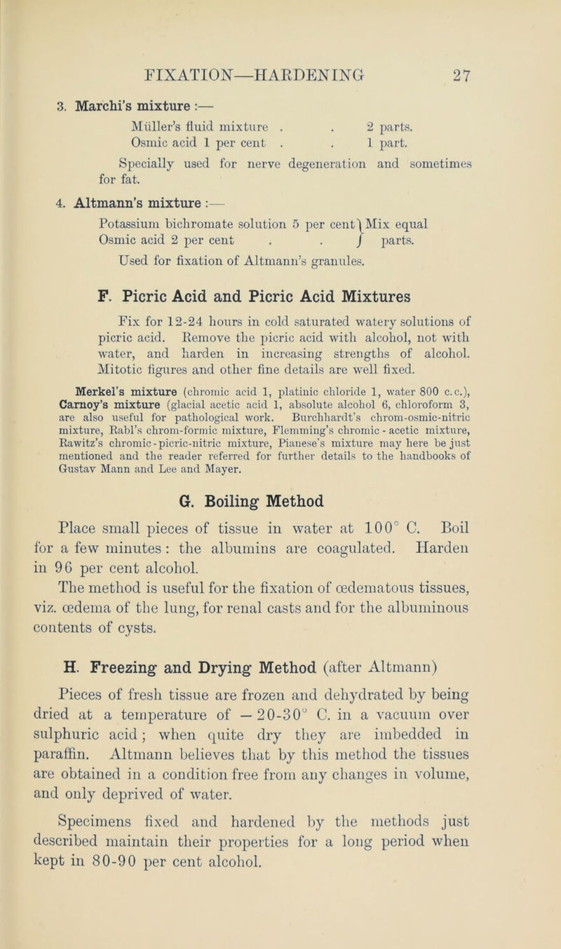 3. Marchi’s mixture :— Miiller’s fluid mixture . . 2 parts. Osmic acid 1 per cent . . 1 part. Specially used for nerve degeneration and sometimes for fat. 4. Altmann’s mixture :— Potassium bichromate solution 5 per cent) Mix equal Osmic acid 2 per cent . . / parts. Used for fixation of Altmann’s granules. F. Picric Acid and Picric Acid Mixtures Fix for 12-24 hours in cold saturated watery solutions of picric acid. Remove the picric acid with alcohol, not with water, and harden in increasing strengths of alcohol. Mitotic figures and other fine details are well fixed. Merkel’s mixture (chromic acid 1, platinic chloride 1, water 800 c.c.), Carnoy’s mixture (glacial acetic acid 1, absolute alcohol 6, chloroform 3, are also useful for pathological work. Burchhardt’s chrom-osmic-nitrie mixture, Rabl’s chrom-formic mixture, Flemming’s chromic - acetic mixture, Rawitz’s chromic-picric-nitric mixture, Pianese’s mixture may here be just mentioned and the reader referred for further details to the handbooks of Gustav Mann and Lee and Mayer. G. Boiling Method Place small pieces of tissue in water at 100° C. Boil for a few minutes : the albumins are coagulated. Harden in 96 per cent alcohol. The method is useful for the fixation of cedematous tissues, viz. oedema of the lung, for renal casts and for the albuminous contents of cysts. H. Freezing and Drying Method (after Altmann) Pieces of fresh tissue are frozen and dehydrated by being dried at a temperature of — 20-30° C. in a vacuum over sulphuric acid; when quite dry they are imbedded in paraffin. Altmann believes that by this method the tissues are obtained in a condition free from any changes in volume, and only deprived of water. Specimens fixed and hardened by the methods just described maintain their properties for a long period when kept in 80-90 per cent alcohol.