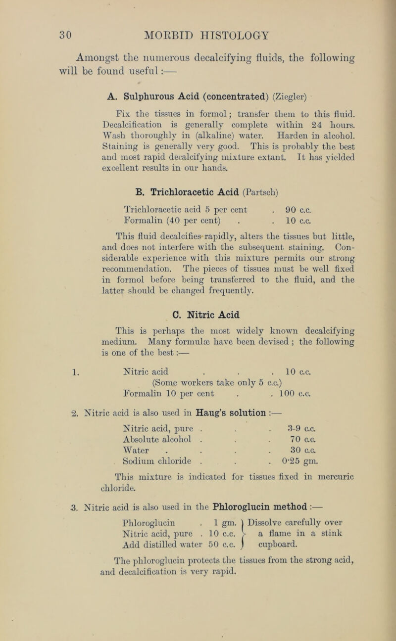 Amongst the numerous decalcifying fluids, the following will be found useful:— A. Sulphurous Acid (concentrated) (Ziegler) Fix the tissues in formol; transfer them to this fluid. Decalcification is generally complete within 24 hours. Wash thoroughly in (alkaline) water. Harden in alcohol. Staining is generally very good. This is probably the best and most rapid decalcifying mixture extant. It has yielded excellent results in our hands. B. Trichloracetic Acid (Partsch) Trichloracetic acid 5 per cent . 90 c.c. Formalin (40 per cent) . .10 c.c. This fluid decalcifies rapidly, alters the tissues but little, and does not interfere with the subsequent staining. Con- siderable experience with this mixture permits our strong recommendation. The pieces of tissues must be well fixed in formol before being transferred to the fluid, and the latter shoidd be changed frequently. C. Nitric Acid This is perhaps the most widely known decalcifying medium. Many formulae have been devised ; the following is one of the best:— 1. Nitric acid . . 10 c.c. (Some workers take only 5 c.c.) Formalin 10 per cent . .100 c.c. 2. Nitric acid is also used in Haug’s solution :— Nitric acid, pure . . . 3-9 c.c. Absolute alcohol . . .70 c.c. Water . . . .30 c.c. Sodium chloride . . . 0-25 gin. This mixture is indicated for tissues fixed in mercuric chloride. 3. Nitric acid is also used in the Phloroglucin method:— Phloroglucin . 1 gm. ] Dissolve carefully over Nitric acid, pure . 10 c.c. > a flame in a stink Add distilled water 50 c.c. ) cupboard. The phloroglucin protects the tissues from the strong acid, and decalcification is very rapid.