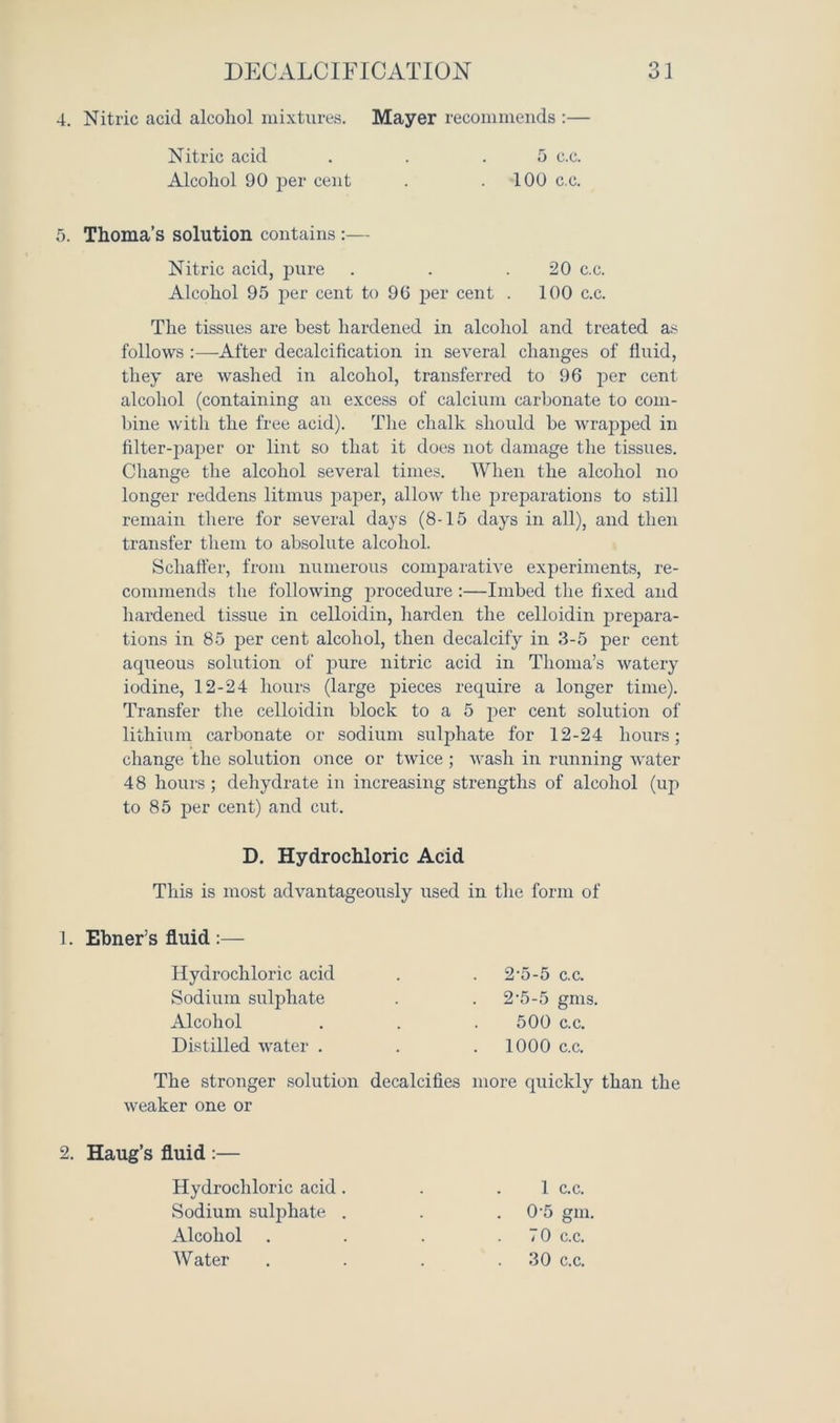 4. Nitric acid alcohol mixtures. Mayer recommends :— Nitric acid . . .5 c.c. Alcohol 90 per cent . .100 c.c. 5. Thoma’s solution contains :— Nitric acid, pure . . .20 c.c. Alcohol 95 per cent to 96 per cent . 100 c.c. The tissues are best hardened in alcohol and treated as follows :—After decalcification in several changes of fluid, they are washed in alcohol, transferred to 96 per cent alcohol (containing an excess of calcium carbonate to com- bine with the free acid). The chalk should be wrapped in filter-paper or lint so that it does not damage the tissues. Change the alcohol several times. When the alcohol no longer reddens litmus paper, allow the preparations to still remain there for several days (8-15 days in all), and then transfer them to absolute alcohol. Schaffer, from numerous comparative experiments, re- commends the following procedure :—Imbed the fixed and hardened tissue in celloidin, harden the celloidin prepara- tions in 85 per cent alcohol, then decalcify in 3-5 per cent aqueous solution of pure nitric acid in Thoma’s watery iodine, 12-24 hours (large pieces require a longer time). Transfer the celloidin block to a 5 per cent solution of lithium carbonate or sodium sulphate for 12-24 hours; change the solution once or twice ; wash in running water 48 hours ; dehydrate in increasing strengths of alcohol (up to 85 per cent) and cut. D. Hydrochloric Acid This is most advantageously used in the form of 1. Ebner’s fluid :— Hydrochloric acid Sodium sulphate Alcohol Distilled water . The stronger solution weaker one or 2. Haug’s fluid :— Hydrochloric acid . Sodium sulphate . Alcohol . Water 2-5-5 c.c. 2’5-5 gms. 500 c.c. 1000 c.c. decalcifies more quickly than the 1 c.c. 0-5 gin, 70 c.c. 30 c.c.