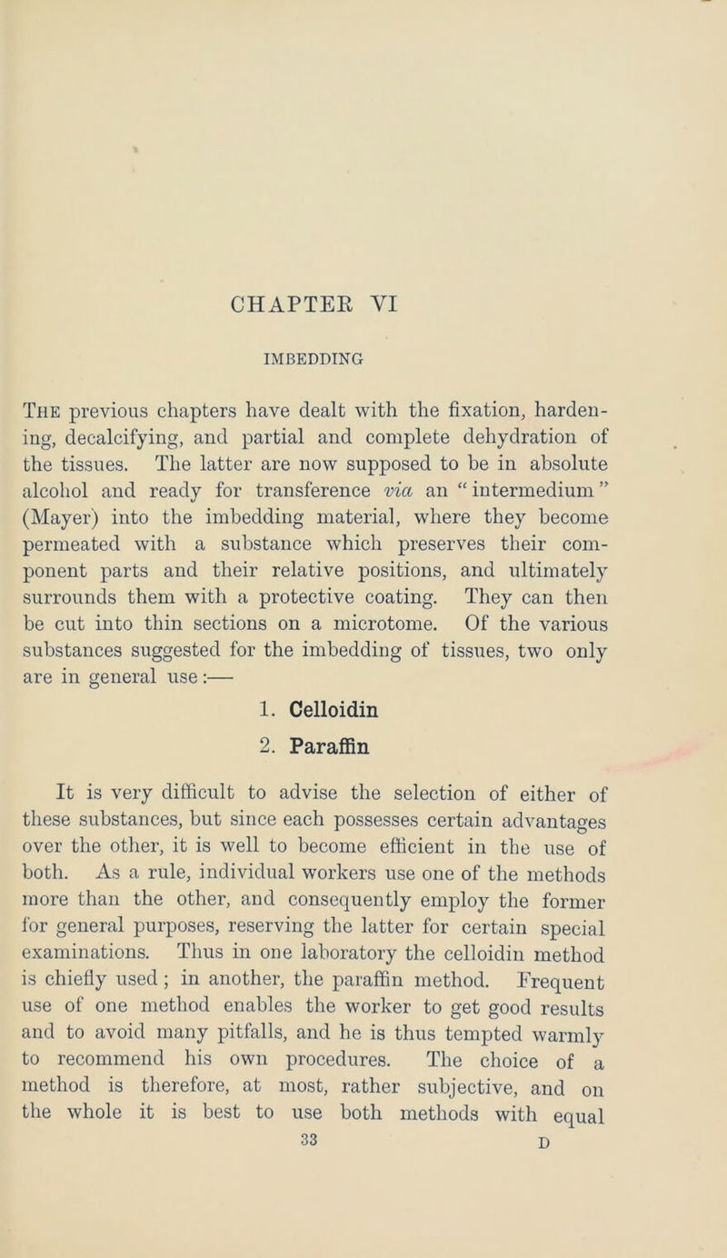 IMBEDDING The previous chapters have dealt with the fixation, harden- ing, decalcifying, and partial and complete dehydration of the tissues. The latter are now supposed to be in absolute alcohol and ready for transference via an “ intermedium ” (Mayer) into the imbedding material, where they become permeated with a substance which preserves their com- ponent parts and their relative positions, and ultimately surrounds them with a protective coating. They can then be cut into thin sections on a microtome. Of the various substances suggested for the imbedding of tissues, two only are in general use:— 1. Celloidin 2. Paraffin It is very difficult to advise the selection of either of these substances, but since each possesses certain advantages over the other, it is well to become efficient in the use of both. As a rule, individual workers use one of the methods more than the other, and consequently employ the former for general purposes, reserving the latter for certain special examinations. Thus in one laboratory the celloidin method is chiefly used ; in another, the paraffin method. Frequent use of one method enables the worker to get good results and to avoid many pitfalls, and he is thus tempted warmly to recommend his own procedures. The choice of a method is therefore, at most, rather subjective, and on the whole it is best to use both methods with equal