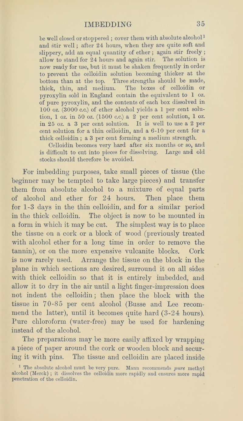 be well closed or stoppered ; cover them with absolute alcohol1 and stir well; after 24 hours, when they are quite soft and slippery, add an equal quantity of ether; again stir freely ; allow to stand for 24 hours and again stir. The solution is now ready for use, but it must be shaken frequently in order to prevent the celloidin solution becoming thicker at the bottom than at the top. Three strengths should be made, thick, thin, and medium. The boxes of celloidin or pyroxylin sold in England contain the equivalent to 1 oz. of pure pyroxylin, and the contents of each box dissolved in 100 oz. (3000 c.c.) of ether alcohol yields a 1 per cent solu- tion, 1 oz. in 50 oz. (1500 c.c.) a 2 per cent solution, 1 oz. in 25 oz. a 3 per cent solution. It is well to use a 2 per cent solution for a thin celloidin, and a 6-10 per cent for a thick celloidin ; a 3 per cent forming a medium strength. Celloidin becomes very hard after six months or so, and is difficult to cut into pieces for dissolving. Large and old stocks should therefore be avoided. For imbedding purposes, take small pieces of tissue (the beginner may be tempted to take large pieces) and transfer them from absolute alcohol to a mixture of equal parts of alcohol and ether for 24 hours. Then place them for 1-3 days in the thin celloidin, and for a similar period in the thick celloidin. The object is now to be mounted in a form in which it may be cut. The simplest way is to place the tissue on a cork or a block of wood (previously treated with alcohol ether for a long time in order to remove the tannin), or on the more expensive vulcanite blocks. Cork is now rarely used. Arrange the tissue on the block in the plane in which sections are desired, surround it on all sides with thick celloidin so that it is entirely imbedded, and allow it to dry in the air until a light finger-impression does not indent the celloidin; then place the block with the tissue in 70-85 per cent alcohol (Busse and Lee recom- mend the latter), until it becomes quite hard (3-24 hours). Pure chloroform (water-free) may be used for hardening instead of the alcohol. The preparations may be more easily affixed by wrapping a piece of paper around the cork or wooden block and secur- ing it with pins. The tissue and celloidin are placed inside 1 The absolute alcohol must be very pure. Mann recommends pure methyl alcohol (Merck) ; it dissolves the celloidin more rapidly and ensures more rapid penetration of the celloidin.