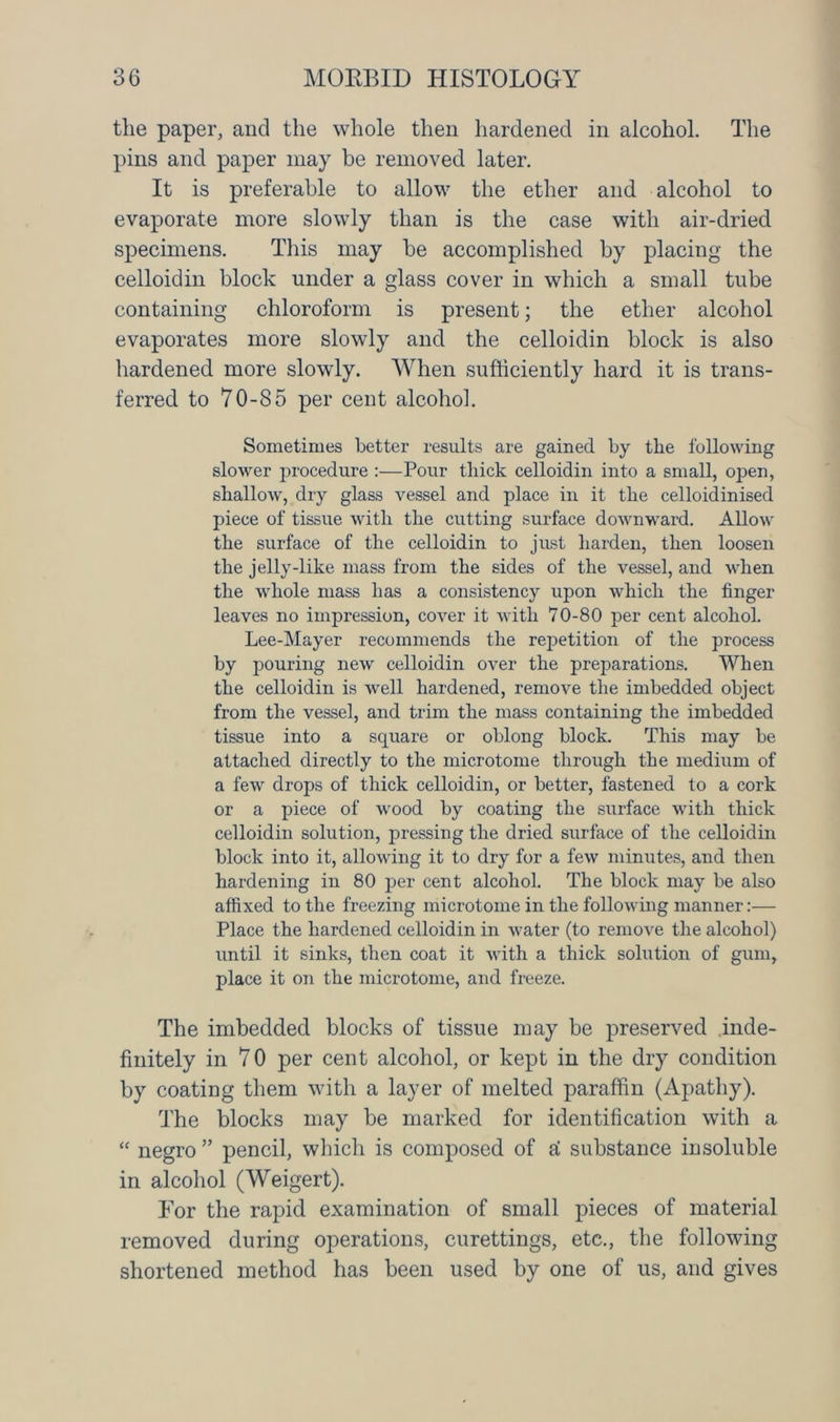 the paper, and the whole then hardened in alcohol. The pins and paper may be removed later. It is preferable to allow the ether and alcohol to evaporate more slowly than is the case with air-dried specimens. This may be accomplished by placing the celloidin block under a glass cover in which a small tube containing chloroform is present; the ether alcohol evaporates more slowly and the celloidin block is also hardened more slowly. When sufficiently hard it is trans- ferred to 70-85 per cent alcohol. Sometimes better results are gained by the following slower procedure :—Pour thick celloidin into a small, oj>en, shallow, dry glass vessel and place in it the celloidinised piece of tissue with the cutting surface downward. Allow the surface of the celloidin to just harden, then loosen the jelly-like mass from the sides of the vessel, and when the whole mass has a consistency upon which the finger leaves no impression, cover it with 70-80 per cent alcohol. Lee-Mayer recommends the repetition of the process by pouring new celloidin over the preparations. When the celloidin is well hardened, remove the imbedded object from the vessel, and trim the mass containing the imbedded tissue into a square or oblong block. This may be attached directly to the microtome through the medium of a few drops of thick celloidin, or better, fastened to a cork or a piece of wood by coating the surface with thick celloidin solution, pressing the dried surface of the celloidin block into it, allowing it to dry for a few minutes, and then hardening in 80 per cent alcohol. The block may be also affixed to the freezing microtome in the following manner:— Place the hardened celloidin in water (to remove the alcohol) until it sinks, then coat it with a thick solution of gum, place it on the microtome, and freeze. The imbedded blocks of tissue may be preserved inde- finitely in 7 0 per cent alcohol, or kept in the dry condition by coating them with a layer of melted paraffin (Apathy). The blocks may be marked for identification with a “ negro ” pencil, which is composed of ai substance insoluble in alcohol (Weigert). For the rapid examination of small pieces of material removed during operations, curettings, etc., the following shortened method has been used by one of us, and gives