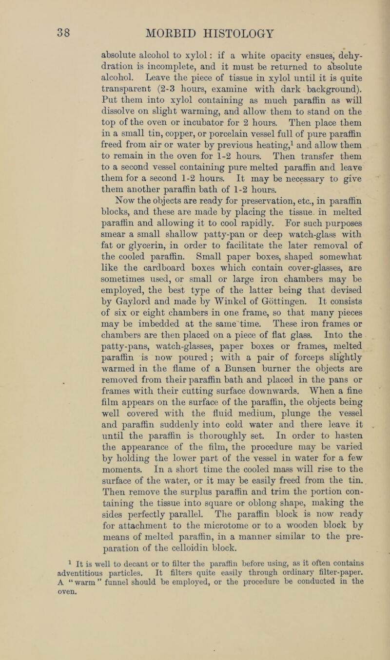 • absolute alcohol to xylol: if a white opacity ensues, dehy- dration is incomplete, and it must be returned to absolute alcohol. Leave the piece of tissue in xylol until it is quite transpai-ent (2-3 hours, examine with dark background). Put them into xylol containing as much paraffin as will dissolve on slight warming, and allow them to stand on the top of the oven or incubator for 2 hours. Then place them in a small tin, copper, or porcelain vessel full of pure paraffin freed from air or water by previous heating,1 and allow them to remain in the oven for 1-2 hours. Then transfer them to a second vessel containing pure melted paraffin and leave them for a second 1-2 hours. It may be necessary to give them another paraffin bath of 1-2 hours. Now the objects are ready for preservation, etc., in paraffin blocks, and these are made by placing the tissue, in melted paraffin and allowing it to cool rapidly. For such purposes smear a small shallow patty-pan or deep watch-glass with fat or glycerin, in order to facilitate the later removal of the cooled paraffin. Small paper boxes, shaped somewhat like the cardboard boxes which contain cover-glasses, are sometimes used, or small or large iron chambers may be employed, the best type of the latter being that devised by Gaylord and made by Winkel of Gottingen. It consists of six or eight chambers in one frame, so that many pieces may be imbedded at the same time. These iron frames or chambers are then placed on a piece of flat glass. Into the patty-pans, watch-glasses, paper boxes or frames, melted paraffin is now poured ; with a pair of forceps slightly warmed in the flame of a Bunsen burner the objects are removed from their paraffin bath and placed in the pans or frames with their cutting surface downwards. When a fine film appears on the surface of the paraffin, the objects being well covered with the fluid medium, plunge the vessel and paraffin suddenly into cold water and there leave it until the paraffin is thoroughly set. In order to hasten the appearance of the film, the procedure may be varied by holding the lower part of the vessel in water for a few moments. In a short time the cooled mass will rise to the surface of the water, or it may be easily freed from the tin. Then remove the surplus paraffin and trim the portion con- taining the tissue into square or oblong shape, making the sides perfectly parallel. The paraffin block is now ready for attachment to the microtome or to a wooden block by means of melted paraffin, in a manner similar to the pre- paration of the celloidin block. 1 It is well to decant or to filter the paraffin before using, as it often contains adventitious particles. It filters quite easily through ordinary filter-paper. A “ warm ” funnel should be employed, or the procedure be conducted in the oven.