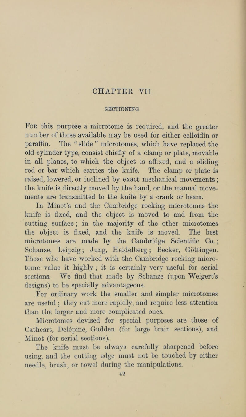 CHAPTER VII SECTIONING For this purpose a microtome is required, and the greater number of those available may be used for either celloidin or paraffin. The “ slide ” microtomes, which have replaced the old cylinder type, consist chiefly of a clamp or plate, movable in all planes, to which the object is affixed, and a sliding rod or bar which carries the knife. The clamp or plate is raised, lowered, or inclined by exact mechanical movements; the knife is directly moved by the hand, or the manual move- ments are transmitted to the knife by a crank or beam. In Minot’s and the Cambridge rocking microtomes the knife is fixed, and the object is moved to and from the cutting surface; in the majority of the other microtomes the object is fixed, and the knife is moved. The best microtomes are made by the Cambridge Scientific Co.; Schanze, Leipzig; Jung, Heidelberg; Becker, Gottingen. Those who have worked with the Cambridge rocking micro- tome value it highly ; it is certainly very useful for serial sections. We find that made by Schanze (upon Weigert’s designs) to be specially advantageous. For ordinary work the smaller and simpler microtomes are useful; they cut more rapidly, and require less attention than the larger and more complicated ones. Microtomes devised for special purposes are those of Cathcart, Delepine, Gudden (for large brain sections), and Minot (for serial sections). The knife must be always carefully sharpened before using, and the cutting edge must not be touched by either needle, brush, or towel during the manipulations.