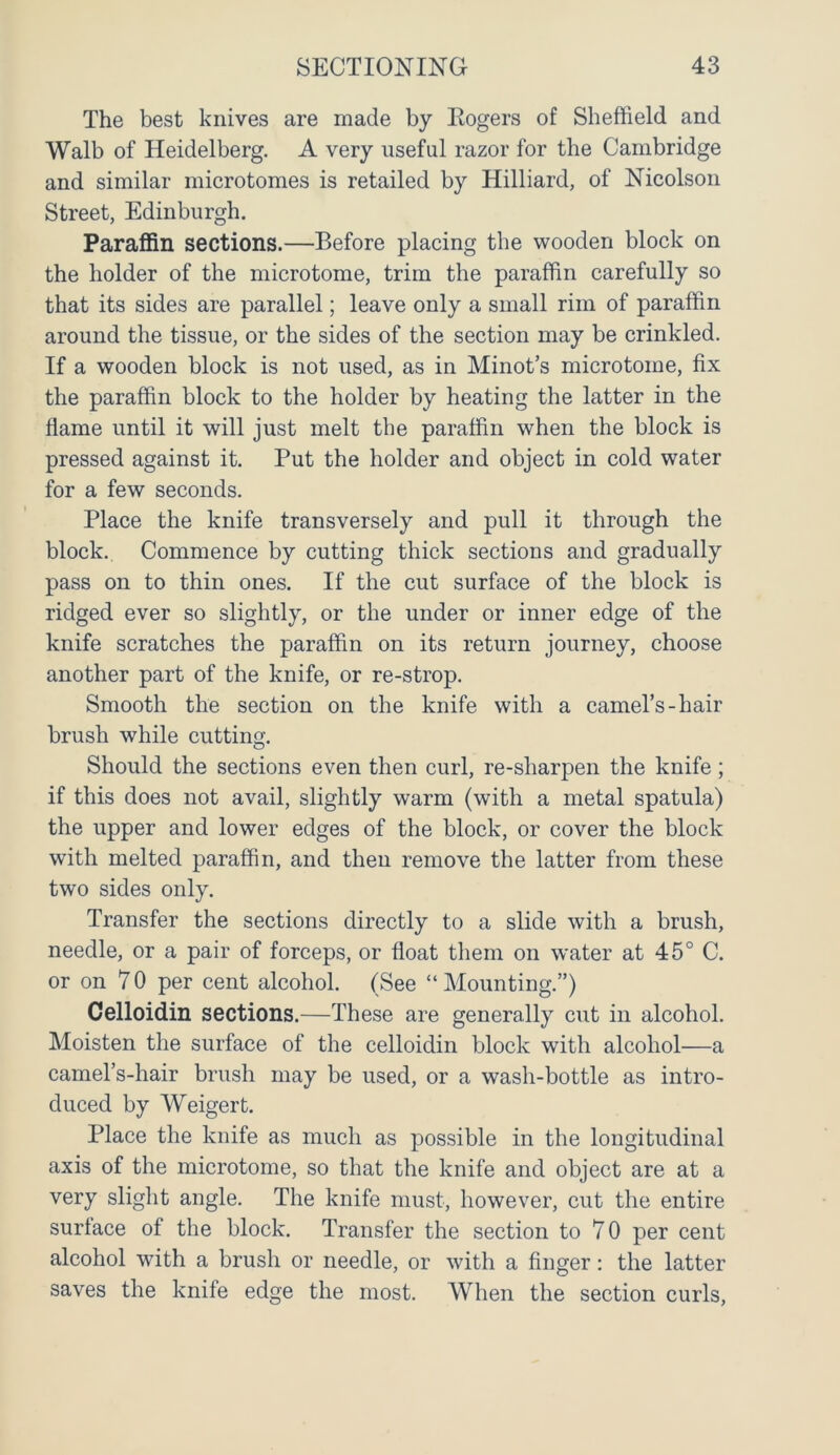 The best knives are made by Eogers of Sheffield and Walb of Heidelberg. A very useful razor for the Cambridge and similar microtomes is retailed by Hilliard, of Nicolson Street, Edinburgh. Paraffin sections.—Before placing the wooden block on the holder of the microtome, trim the paraffin carefully so that its sides are parallel; leave only a small rim of paraffin around the tissue, or the sides of the section may be crinkled. If a wooden block is not used, as in Minot’s microtome, fix the paraffin block to the holder by heating the latter in the flame until it will just melt the paraffin when the block is pressed against it. Put the holder and object in cold water for a few seconds. Place the knife transversely and pull it through the block. Commence by cutting thick sections and gradually pass on to thin ones. If the cut surface of the block is ridged ever so slightly, or the under or inner edge of the knife scratches the paraffin on its return journey, choose another part of the knife, or re-strop. Smooth the section on the knife with a camel’s-hair brush while cutting. Should the sections even then curl, re-sharpen the knife; if this does not avail, slightly warm (with a metal spatula) the upper and lower edges of the block, or cover the block with melted paraffin, and then remove the latter from these two sides only. Transfer the sections directly to a slide with a brush, needle, or a pair of forceps, or float them on w'ater at 45° C. or on 70 per cent alcohol. (See “ Mounting.”) Celloidin sections.—These are generally cut in alcohol. Moisten the surface of the celloidin block with alcohol—a camel’s-hair brush may be used, or a wash-bottle as intro- duced by Weigert. Place the knife as much as possible in the longitudinal axis of the microtome, so that the knife and object are at a very slight angle. The knife must, however, cut the entire surface of the block. Transfer the section to 7 0 per cent alcohol with a brush or needle, or with a finger: the latter saves the knife edge the most. When the section curls,