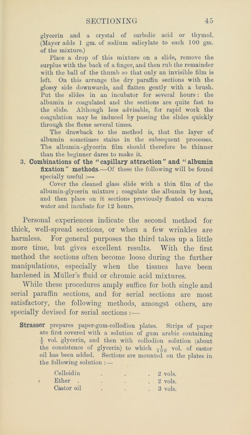 glycerin and a crystal of carbolic acid or thymol. (Mayer adds 1 gm. of sodium salicylate to each 100 gm. of the mixture.) Place a drop of this mixture on a slide, remove the surplus with the back of a linger, and then rub the remainder with the ball of the thumb so that only an invisible film is left. On this arrange the dry paraffin sections with the glossy side downwards, and flatten gently with a brush. Put the slides in an incubator for several hours: the albumin is coagulated and the sections are quite fast to the slide. Although less advisable, for rapid work the coagulation may be induced by passing the slides quickly through the flame several times. The drawback to the method is, that the layer of albumin sometimes stains in the subsequent processes. The albumin-glycerin film should therefore be thinner than the beginner dares to make it. 3. Combinations of the “ capillary attraction ” and “ albumin fixation ” methods.—Of these the following will be found specially useful :— Cover the cleaned glass slide with a thin film of the albumin-glycerin mixture ; coagulate the albumin by heat, and then place on it sections previously floated on warm water and incubate for 12 hours. Personal experiences indicate the second method for thick, well-spread sections, or when a few wrinkles are harmless. For general purposes the third takes up a little more time, but gives excellent results. With the first method the sections often become loose during the further manipulations, especially when the tissues have been hardened in Muller’s fluid or chromic acid mixtures. While these procedures amply suffice for both single and serial paraffin sections, and for serial sections are most satisfactory, the following methods, amongst others, are specially devised for serial sectious:— Strasser prepares paper-gum-collodion plates. Strips of paper are first covered with a solution of gum arabic containing •i- vol. glycerin, and then with collodion solution (about the consistence of glycerin) to which -j-A- vol. of castor oil has been added. Sections are mounted on the plates in the following solution :— / Celloidin Ether . Castor oil 2 vols. 2 vols. 3 vols.