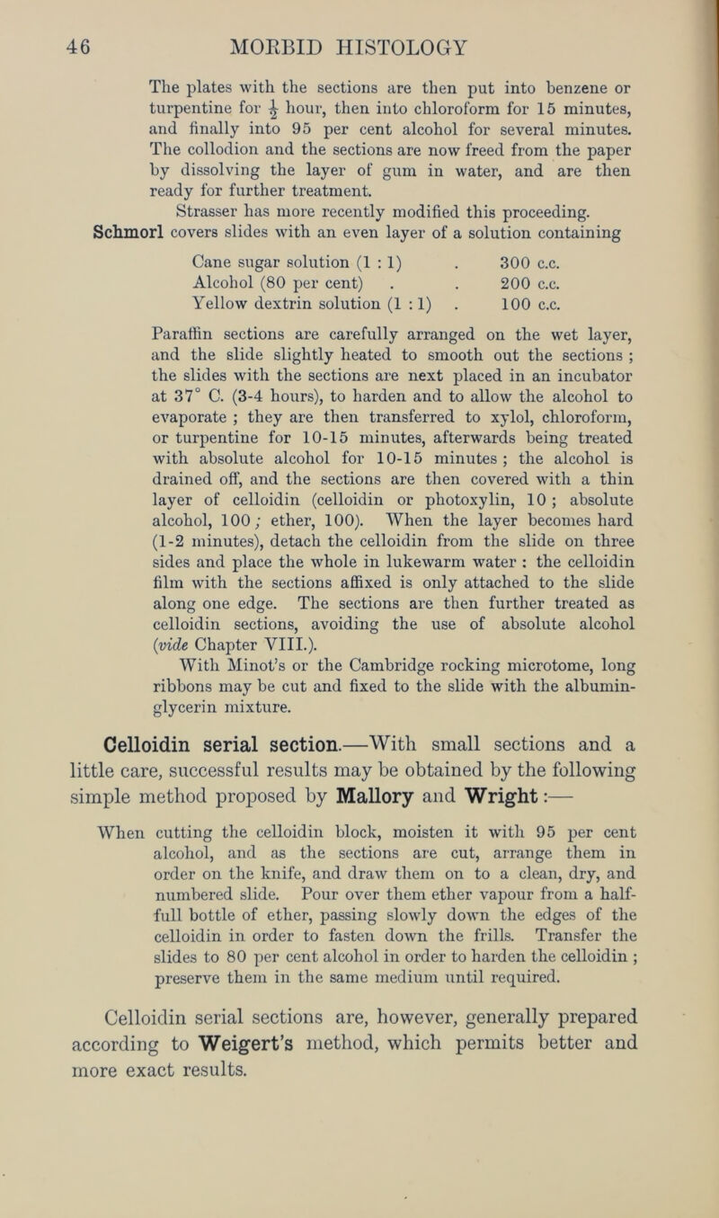 The plates with the sections are then put into benzene or turpentine for ^ hour, then into chloroform for 15 minutes, and finally into 95 per cent alcohol for several minutes. The collodion and the sections are now freed from the paper by dissolving the layer of gum in water, and are then ready for further treatment. Strasser has more recently modified this proceeding. Schmorl covers slides with an even layer of a solution containing Cane sugar solution (1:1) . 300 c.c. Alcohol (80 per cent) . . 200 c.c. Yellow dextrin solution (1:1) . 100 c.c. Paraffin sections are carefully arranged on the wet layer, and the slide slightly heated to smooth out the sections ; the slides with the sections are next placed in an incubator at 37° C. (3-4 hours), to harden and to allow the alcohol to evaporate ; they are then transferred to xylol, chloroform, or turpentine for 10-15 minutes, afterwards being treated with absolute alcohol for 10-15 minutes ; the alcohol is drained off, and the sections are then covered with a thin layer of celloidin (celloidin or photoxylin, 10; absolute alcohol, 100; ether, 100). When the layer becomes hard (1-2 minutes), detach the celloidin from the slide on three sides and place the whole in lukewarm water : the celloidin film with the sections affixed is only attached to the slide along one edge. The sections are then further treated as celloidin sections, avoiding the use of absolute alcohol (vide Chapter VIII.). With Minot’s or the Cambridge rocking microtome, long ribbons may be cut and fixed to the slide with the albumin- glycerin mixture. Celloidin serial section.—With small sections and a little care, successful results may be obtained by the following simple method proposed by Mallory and Wright:— When cutting the celloidin block, moisten it with 95 per cent alcohol, and as the sections are cut, arrange them in order on the knife, and draw them on to a clean, dry, and numbered slide. Pour over them ether vapour from a half- full bottle of ether, passing slowly down the edges of the celloidin in order to fasten down the frills. Transfer the slides to 80 per cent alcohol in order to harden the celloidin ; preserve them in the same medium until required. Celloidin serial sections are, however, generally prepared according to Weigert’s method, which permits better and more exact results.