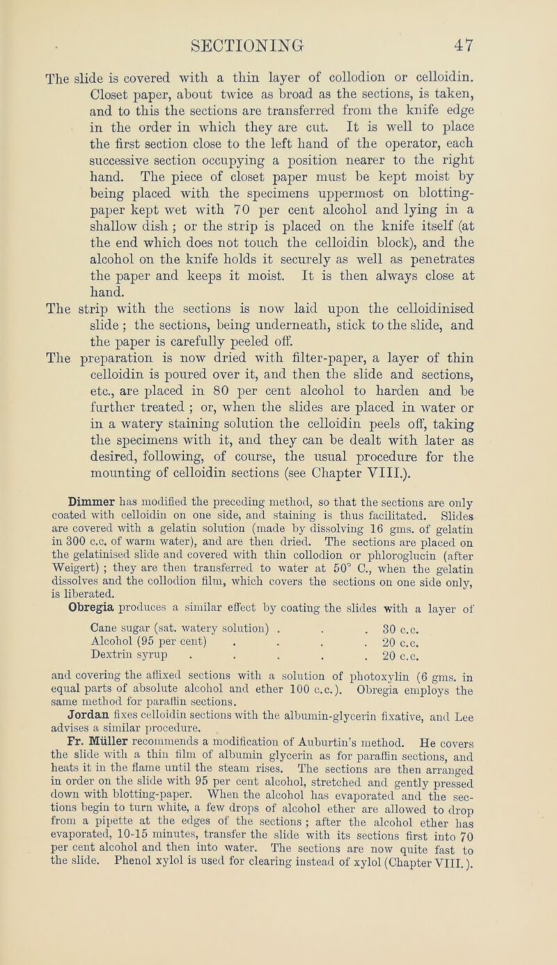 The slide is covered with a thin layer of collodion or celloidin. Closet paper, about twice as broad as the sections, is taken, and to this the sections are transferred from the knife edge in the order in which they are cut. It is well to place the first section close to the left hand of the operator, each successive section occupying a position nearer to the right hand. The piece of closet paper must be kept moist by being placed with the specimens uppermost on blotting- paper kept wet with 70 per cent alcohol and lying in a shallow dish ; or the strip is placed on the knife itself (at the end which does not touch the celloidin block), and the alcohol on the knife holds it securely as well as penetrates the paper and keeps it moist. It is then always close at hand. The strip with the sections is now laid upon the celloidinised slide ; the sections, being underneath, stick to the slide, and the paper is carefully peeled off. The preparation is now dried with filter-paper, a layer of thin celloidin is poured over it, and then the slide and sections, etc., are placed in 80 per cent alcohol to harden and be further treated ; or, when the slides are placed in water or in a watery staining solution the celloidin peels off, taking the specimens with it, and they can be dealt with later as desired, following, of course, the usual procedure for the mounting of celloidin sections (see Chapter VIII.). Dimmer has modified the preceding method, so that the sections are only coated with celloidin on one side, and staining is thus facilitated. Slides are covered with a gelatin solution (made by dissolving 16 gms. of gelatin in 300 c.c. of warm water), and are then dried. The sections are placed on the gelatinised slide and covered with thin collodion or pliloroglucin (after Weigert) ; they are then transferred to water at 50° C., when the gelatin dissolves and the collodion film, which covers the sections on one side only, is liberated. Obregia produces a similar effect by coating the slides with a layer of Cane sugar (sat. watery solution) . . . 30 c.c. Alcohol (95 per cent) . . . .20 c.c. Dextrin syrup . . . . . 20 c.c. and covering the affixed sections with a solution of photoxylin (6 gms. in equal parts of absolute alcohol and ether 100 c.c.). Obregia employs the same method for paraffin sections. Jordan fixes celloidin sections with the albumin-glycerin fixative, and Lee advises a similar procedure. Fr. Muller recommends a modification of Auburtin’s method. He covers the slide with a thin film of albumin glycerin as for paraffin sections, and heats it in the flame until the steam rises. The sections are then arranged in order on the slide with 95 per cent alcohol, stretched and gently pressed down with blotting-paper. When the alcohol lias evaporated and the sec- tions begin to turn white, a few drops of alcohol ether are allowed to drop from a pipette at the edges of the sections ; after the alcohol ether has evaporated, 10-15 minutes, transfer the slide with its sections first into 70 per cent alcohol and then into water. The sections are now quite fast to the slide. Phenol xylol is used for clearing instead of xylol (Chapter VIII.).