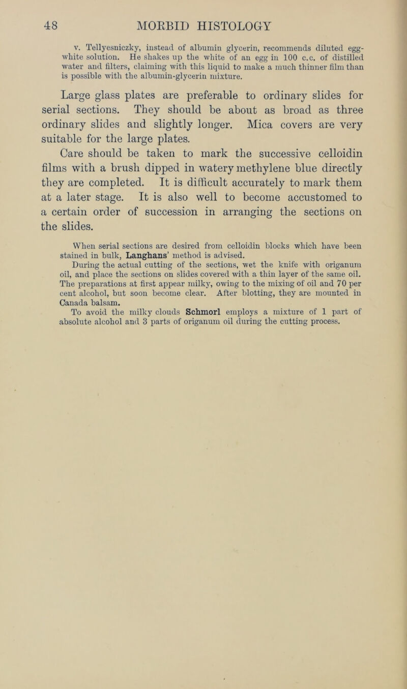 v. Tellyesniczky, instead of albumin glycerin, recommends diluted egg- white solution. He shakes up the white of an egg in 100 c.c. of distilled water and filters, claiming with this liquid to make a much thinner film than is possible with the albumin-glycerin mixture. Large glass plates are preferable to ordinary slides for serial sections. They should be about as broad as three ordinary slides and slightly longer. Mica covers are very suitable for the large plates. Care should be taken to mark the successive celloidin films with a brush dipped in watery methylene blue directly they are completed. It is difficult accurately to mark them at a later stage. It is also well to become accustomed to a certain order of succession in arranging the sections on the slides. When serial sections are desired from celloidin blocks which have been stained in bulk, Langhans’ method is advised. During the actual cutting of the sections, wet the knife with origanum oil, and place the sections on slides covered with a thin layer of the same oil. The preparations at first appear milky, owing to the mixing of oil and 70 per cent alcohol, but soon become clear. After blotting, they are mounted in Canada balsam. To avoid the milky clouds Schmorl employs a mixture of 1 part of absolute alcohol and 3 parts of origanum oil during the cutting process.