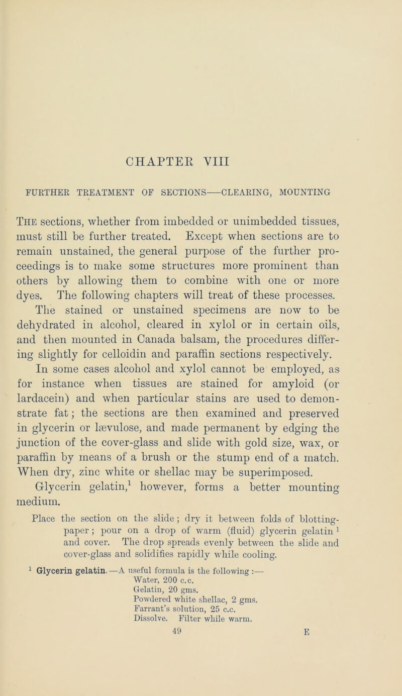 CHAPTER VIII FURTHER TREATMENT OF SECTIONS CLEARING, MOUNTING The sections, whether from imbedded or unimbedded tissues, must still be further treated. Except wlieu sections are to remain unstained, the general purpose of the further pro- ceedings is to make some structures more prominent than others by allowing them to combine with one or more dyes. The following chapters will treat of these processes. The stained or unstained specimens are now to be dehydrated in alcohol, cleared in xylol or in certain oils, and then mounted in Canada balsam, the procedures differ- ing slightly for celloidin and paraffin sections respectively. In some cases alcohol and xylol cannot be employed, as for instance when tissues are stained for amyloid (or lardacein) and when particular stains are used to demon- strate fat; the sections are then examined and preserved in glycerin or kevulose, and made permanent by edging the junction of the cover-glass and slide with gold size, wax, or paraffin by means of a brush or the stump end of a match. When dry, zinc white or shellac may be superimposed. Glycerin gelatin,1 however, forms a better mounting medium. Place the section on the slide; dry it between folds of blotting- paper ; pour on a drop of warm (fluid) glycerin gelatin1 and cover. The drop spreads evenly between the slide and cover-glass and solidifies rapidly while cooling. 1 Glycerin gelatin.—A useful formula is the following :— Water, 200 c.c. Gelatin, 20 gms. Powdered white shellac, 2 gms. Farrant’s solution, 25 c.c. Dissolve. Filter while warm.