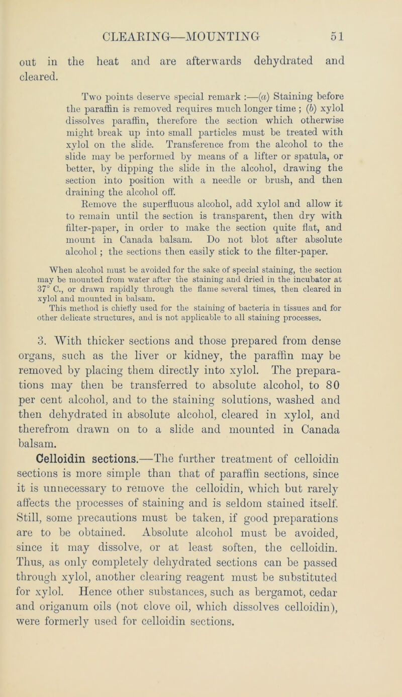 out in the heat and are afterwards dehydrated and cleared. Two points deserve special remark :—(a) Staining before the paraffin is removed requires much longer time ; (b) xylol dissolves paraffin, therefore the section which otherwise might break up into small particles must be treated with xylol on the slide. Transference from the alcohol to the slide may be performed by means of a lifter or spatula, or better, by dipping the slide in the alcohol, drawing the section into position with a needle or brush, and then draining the alcohol off. Remove the superfluous alcohol, add xylol and allow it to remain until the section is transparent, then dry with filter-paper, in order to make the section quite flat, and mount in Canada balsam. Do not blot after absolute alcohol; the sections then easily stick to the filter-paper. When alcohol must be avoided for the sake of special staining, the section may be mounted from water after the staining and dried in the incubator at 37° C., or drawn rapidly through the flame several times, then cleared in xylol and mounted in balsam. This method is chiefly used for the staining of bacteria in tissues and for other delicate structures, and is not applicable to all staining processes. 3. With thicker sections and those prepared from dense organs, such as the liver or kidney, the paraffin may be removed by placing them directly into xylol. The prepara- tions may then be transferred to absolute alcohol, to 80 per cent alcohol, and to the staining solutions, washed and then dehydrated in absolute alcohol, cleared in xylol, and therefrom drawn on to a slide and mounted in Canada balsam. Celloidin sections.—The further treatment of celloidin sections is more simple than that of paraffin sections, since it is unnecessary to remove the celloidin, which but rarely affects the processes of staining and is seldom stained itself. Still, some precautions must be taken, if good preparations are to be obtained. Absolute alcohol must be avoided, since it may dissolve, or at least soften, the celloidin. Thus, as only completely dehydrated sections can be passed through xylol, another clearing reagent must be substituted for xylol. Hence other substances, such as bergamot, cedar and origanum oils (not clove oil, which dissolves celloidin), were formerly used for celloidin sections.