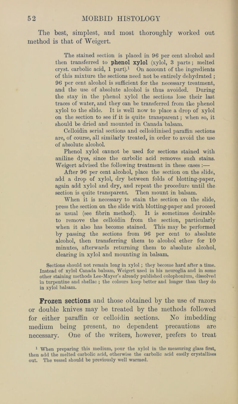 The best, simplest, and most thoroughly worked out method is that of Weigert. The stained section is placed in 96 per cent alcohol and then transferred to phenol xylol (xylol, 3 parts; melted cryst. carbolic acid, 1 part).1 On account of the ingredients of this mixture the sections need not be entirely dehydrated ; 96 per cent alcohol is sufficient for the necessary treatment, and the use of absolute alcohol is thus avoided. During the stay in the phenol xylol the sections lose their last traces of water, and they can be transferred from the phenol xylol to the slide. It is well now to place a drop of xylol on the section to see if it is quite transparent; when so, it should be dried and mounted in Canada balsam. Celloidin serial sections and celloidinised paraffin sections are, of course, all similarly treated, in order to avoid the use of absolute alcohol. Phenol xylol cannot be used for sections stained with aniline dyes, since the carbolic acid removes such stains. Weigert advised the following treatment in these cases :— After 96 per cent alcohol, place the section on the slide, add a drop of xylol, dry between folds of blotting-paper, again add xylol and dry, and repeat the procedure until the section is quite transparent. Then mount in balsam. When it is necessary to stain the section on the slide, press the section on the slide with blotting-paper and proceed as usual (see librin method). It is sometimes desirable to remove the celloidin from the section, particularly when it also has become stained. This may be performed by passing the sections from 96 per cent to absolute alcohol, then transferring them to alcohol ether for 10 minutes, afterwards returning them to absolute alcohol, clearing in xylol and mounting in balsam. Sections should not remain long in xylol ; they become hard after a time. Instead of xylol Canada balsam, Weigert used in his neuroglia and in some other staining methods Lee-Mayer’s already published colophonium, dissolved in turpentine and shellac ; the colours keep better and longer than they do in xylol balsam. Frozen sections and those obtained by the use of razors or double knives may be treated by the methods followed for either paraffin or celloidin sections. ISTo imbedding medium being present, no dependent precautions are necessary. One of the writers, however, prefers to treat 1 When preparing this medium, pour the xylol in the measuring glass first, then add the melted carbolic acid, otherwise the carbolic acid easily crystallises out. The vessel should be previously well warmed.