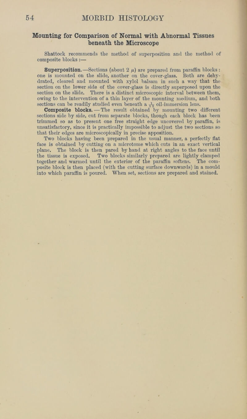 Mounting for Comparison of Normal with Abnormal Tissues beneath the Microscope Shattock recommends the method of superposition and the method of composite blocks :— Superposition.—Sections (about 2 /j.) are prepared from paraffin blocks : one is mounted on the slide, another on the cover-glass. Both are dehy- drated, cleared and mounted with xylol balsam in such a way that the section on the lower side of the cover-glass is directly superposed upon the section on the slide. There is a distinct microscopic interval between them, owing to the intervention of a thin layer of the mounting medium, and both sections can be readily studied even beneath a TV oil-immersion lens. Composite blocks. — The result obtained by mounting two different sections side by side, cut from separate blocks, though each block has been trimmed so as to present one free straight edge uncovered by paraffin, is unsatisfactory, since it is practically impossible to adjust the two sections so that their edges are microscopically in precise apposition. Two blocks having been prepared in the usual manner, a perfectly flat face is obtained by cutting on a microtome which cuts in an exact vertical plane. The block is then pared by hand at right angles to the face until the tissue is exposed. Two blocks similarly prepared are lightly clamped together and warmed until the exterior of the paraffin softens. The com- posite block is then placed (with the cutting surface downwards) in a mould into which paraffin is poured. When set, sections are prepared and stained.