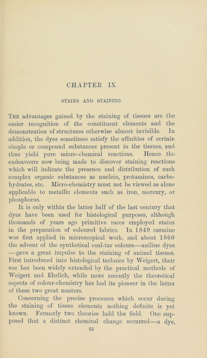 CHAPTEE IX STAINS AND STAINING The advantages gained by the staining of tissues are the easier recognition of the constituent elements and the demonstration of structures otherwise almost invisible. In addition, the dyes sometimes satisfy the affinities of certain simple or compound substances present in the tissues, and thus yield pure micro-chemical reactions. Hence the endeavours now being made to discover staining reactions which will indicate the presence and distribution of such complex organic substances as nuclein, protamines, carbo- hydrates, etc. Micro-chemistry must not be viewed as alone applicable to metallic elements such as iron, mercury, or phosphorus. It is only within the latter half of the last century that dyes have been used for histological purposes, although thousands of years ago primitive races employed stains in the preparation of coloured fabrics. In 1849 carmine was first applied in microscopical work, and about 1860 the advent of the synthetical coal-tar colours—aniline dyes —gave a great impulse to the staining of animal tissues. First introduced into histological technics by Weigert, their use has been widely extended by the practical methods of Weigert and Ehrlich, while more recently the theoretical aspects of colour-chemistry has had its pioneer in the latter of these two great masters. Concerning the precise processes which occur during the staining of tissue elements nothing definite is yet known. Formerly two theories held the field. One sup- posed that a distinct chemical change occurred—a dye,