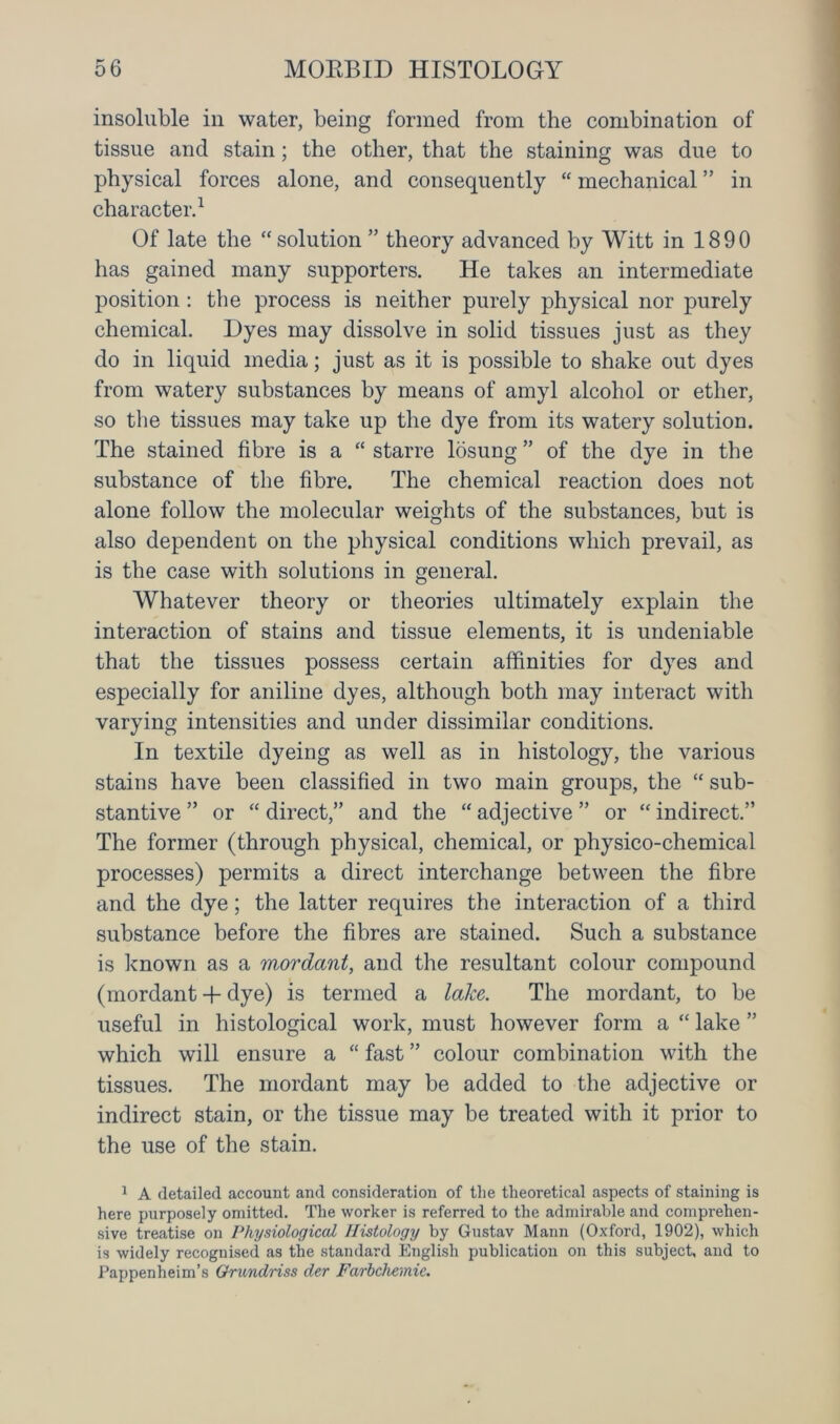 insoluble in water, being formed from the combination of tissue and stain; the other, that the staining was due to physical forces alone, and consequently “ mechanical ” in character.1 Of late the “ solution ” theory advanced by Witt in 1890 has gained many supporters. He takes an intermediate position: the process is neither purely physical nor purely chemical. Dyes may dissolve in solid tissues just as they do in liquid media; just as it is possible to shake out dyes from watery substances by means of amyl alcohol or ether, so the tissues may take up the dye from its watery solution. The stained fibre is a “ starre losung ” of the dye in the substance of the fibre. The chemical reaction does not alone follow the molecular weights of the substances, but is also dependent on the physical conditions which prevail, as is the case with solutions in general. Whatever theory or theories ultimately explain the interaction of stains and tissue elements, it is undeniable that the tissues possess certain affinities for dyes and especially for aniline dyes, although both may interact with varying intensities and under dissimilar conditions. In textile dyeing as well as in histology, the various stains have been classified in two main groups, the “ sub- stantive ” or “ direct,” and the “ adjective ” or “ indirect.” The former (through physical, chemical, or physico-chemical processes) permits a direct interchange between the fibre and the dye; the latter requires the interaction of a third substance before the fibres are stained. Such a substance is known as a mordant, and the resultant colour compound (mordant + dye) is termed a lake. The mordant, to be useful in histological work, must however form a “ lake ” which will ensure a “ fast ” colour combination with the tissues. The mordant may be added to the adjective or indirect stain, or the tissue may be treated with it prior to the use of the stain. 1 A detailed account and consideration of the theoretical aspects of staining is here purposely omitted. The worker is referred to the admirable and comprehen- sive treatise on Physiological Histology by Gustav Mann (Oxford, 1902), which is widely recognised as the standard English publication on this subject, and to Pappenheim’s Orundriss der Farbchemie.