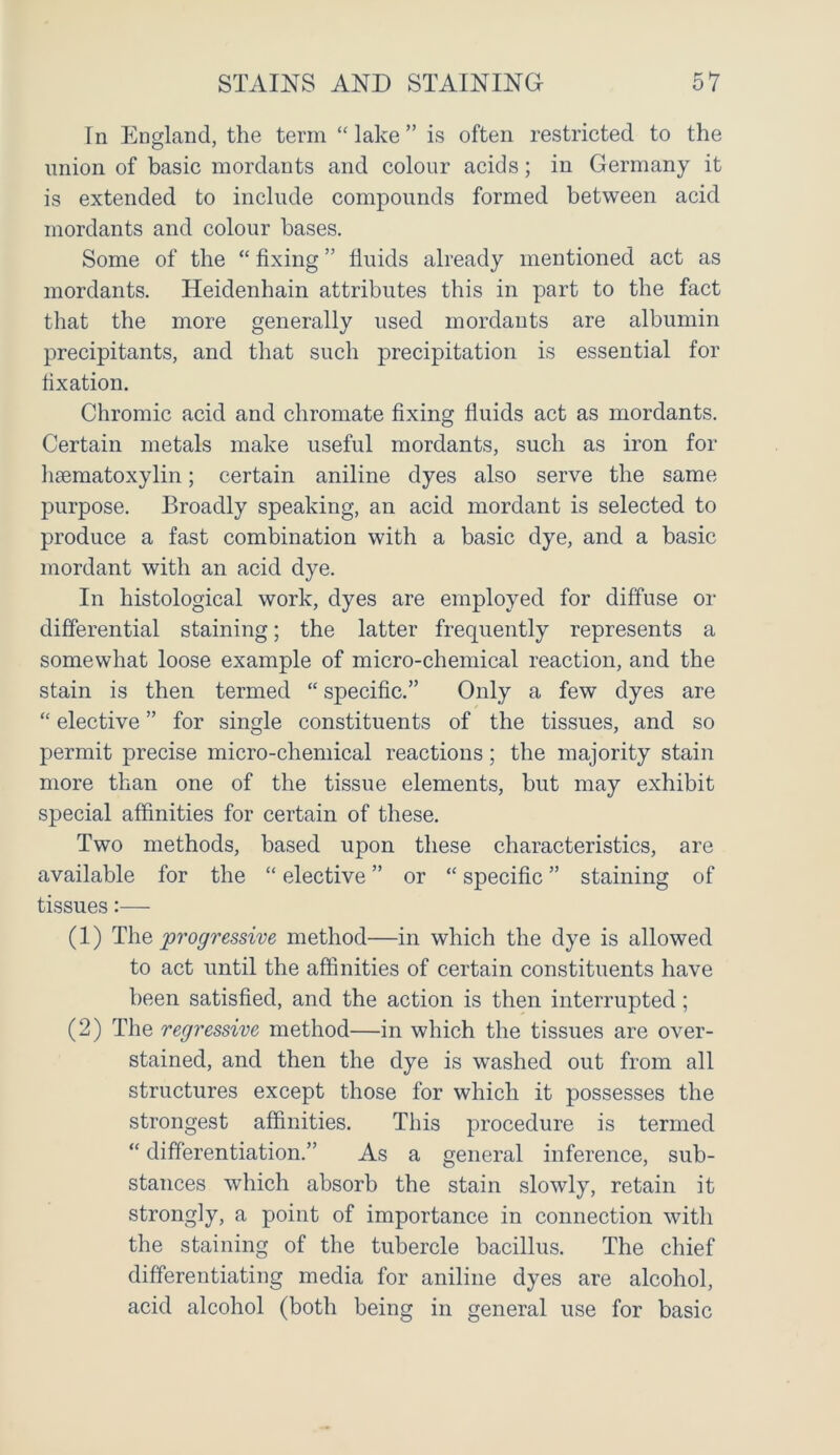 In England, the term “ lake ” is often restricted to the union of basic mordants and colour acids; in Germany it is extended to include compounds formed between acid mordants and colour bases. Some of the “ fixing ” fluids already mentioned act as mordants. Heidenhain attributes this in part to the fact that the more generally used mordants are albumin precipitants, and that such precipitation is essential for fixation. Chromic acid and chromate fixing fluids act as mordants. Certain metals make useful mordants, such as iron for haematoxylin; certain aniline dyes also serve the same j3urpose. Broadly speaking, an acid mordant is selected to produce a fast combination with a basic dye, and a basic mordant with an acid dye. In histological work, dyes are employed for diffuse or differential staining; the latter frequently represents a somewhat loose example of micro-chemical reaction, and the stain is then termed “ specific.” Only a few dyes are “ elective ” for single constituents of the tissues, and so permit precise micro-chemical reactions; the majority stain more than one of the tissue elements, but may exhibit special affinities for certain of these. Two methods, based upon these characteristics, are available for the “ elective ” or “ specific ” staining of tissues:— (1) The progressive method—in which the dye is allowed to act until the affinities of certain constituents have been satisfied, and the action is then interrupted ; (2) The regressive method—in which the tissues are over- stained, and then the dye is washed out from all structures except those for which it possesses the strongest affinities. This procedure is termed “ differentiation.” As a general inference, sub- stances which absorb the stain slowly, retain it strongly, a point of importance in connection with the staining of the tubercle bacillus. The chief differentiating media for aniline dyes are alcohol, acid alcohol (both being in general use for basic