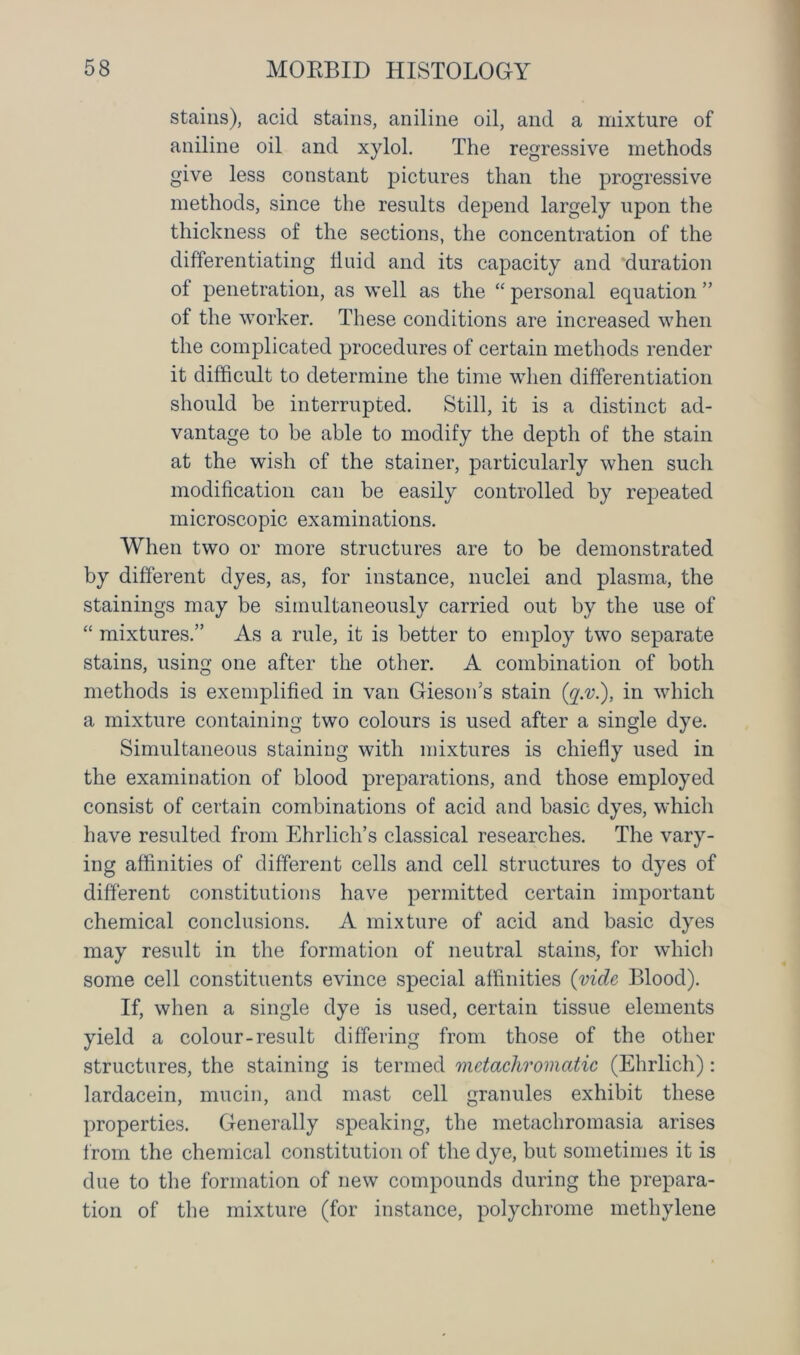 stains), acid stains, aniline oil, and a mixture of aniline oil and xylol. The regressive methods give less constant pictures than the progressive methods, since the results depend largely upon the thickness of the sections, the concentration of the differentiating fluid and its capacity and ‘duration of penetration, as well as the “ personal equation ” of the worker. These conditions are increased when the complicated procedures of certain methods render it difficult to determine the time when differentiation should be interrupted. Still, it is a distinct ad- vantage to be able to modify the depth of the stain at the wish of the stabler, particularly when such modification can be easily controlled by repeated microscopic examinations. When two or more structures are to be demonstrated by different dyes, as, for instance, nuclei and plasma, the stainings may be simultaneously carried out by the use of “ mixtures.” As a rule, it is better to employ two separate stains, using one after the other. A combination of both methods is exemplified in van Gieson’s stain (q.v.), in which a mixture containing two colours is used after a single dye. Simultaneous staining with mixtures is chiefly used in the examination of blood preparations, and those employed consist of certain combinations of acid and basic dyes, which have resulted from Ehrlich’s classical researches. The vary- ing affinities of different cells and cell structures to dyes of different constitutions have permitted certain important chemical conclusions. A mixture of acid and basic dyes may result in the formation of neutral stains, for which some cell constituents evince special affinities (vide Blood). If, when a single dye is used, certain tissue elements yield a colour-result differing from those of the other structures, the staining is termed metachromatic (Ehrlich): lardacein, mucin, and mast cell granules exhibit these properties. Generally speaking, the metachromasia arises from the chemical constitution of the dye, but sometimes it is due to the formation of new compounds during the prepara- tion of the mixture (for instance, polychrome methylene