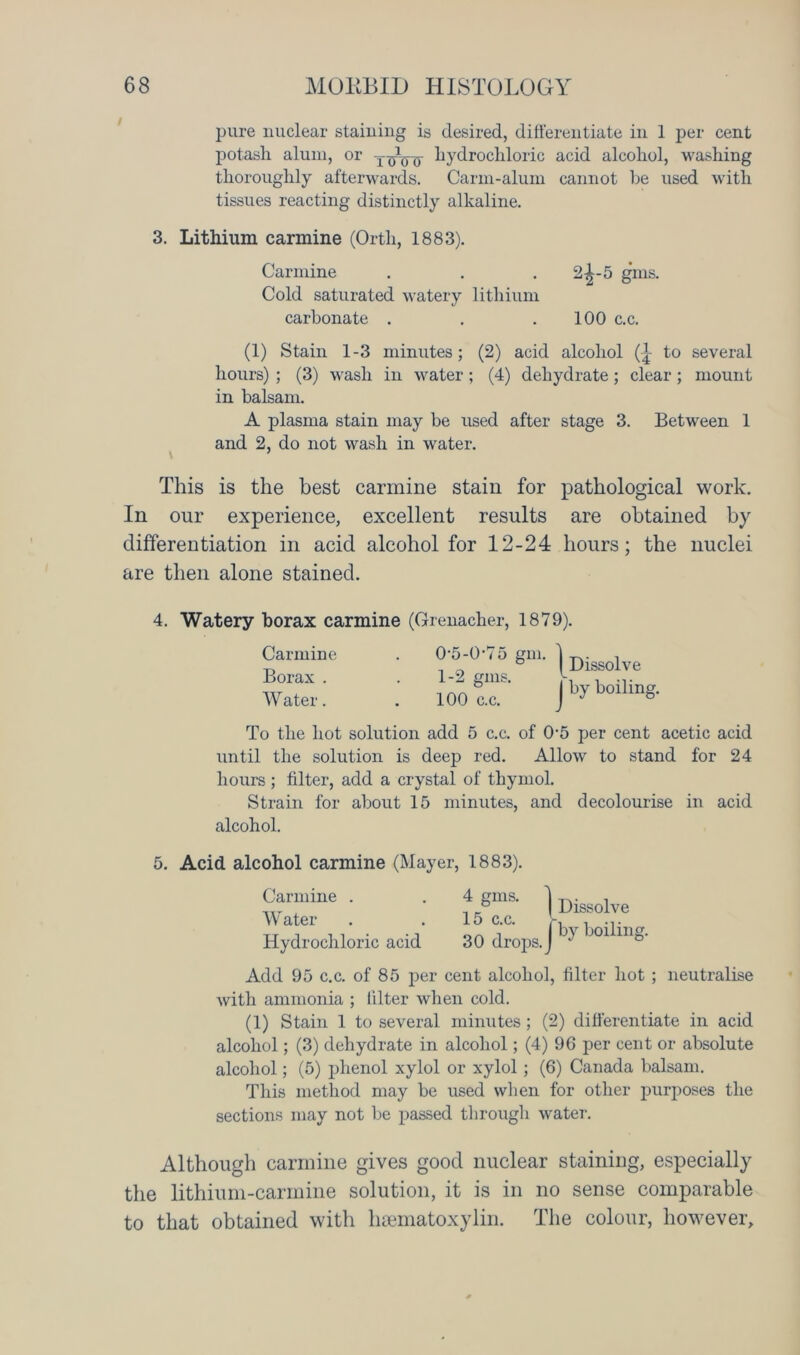 pure nuclear staining is desired, differentiate in 1 per cent potash alum, or hydrochloric acid alcohol, washing thoroughly afterwards. Carm-alum cannot he used with tissues reacting distinctly alkaline. 3. Lithium carmine (Orth, 1883). Carmine . . . 2^-5 gins. Cold saturated watery lithium carbonate . . .100 c.c. (1) Stain 1-3 minutes; (2) acid alcohol (-j- to several hours) ; (3) wash in water ; (4) dehydrate; clear; mount in balsam. A plasma stain may be used after stage 3. Between 1 and 2, do not wash in water. This is the best carmine stain for pathological work. In our experience, excellent results are obtained by differentiation in acid alcohol for 12-24 hours; the nuclei are then alone stained. 4. Watery borax carmine (Grenadier, 1879). Carmine Borax . Water. 0- 5-0‘75 gm. 1- 2 gms. 100 c.c. ) Dissolve J by boiling. To the hot solution add 5 c.c. of 0-5 per cent acetic acid until the solution is deep red. Allow to stand for 24 hours; filter, add a crystal of thymol. Strain for about 15 minutes, and decolourise in acid alcohol. 5. Acid alcohol carmine (Mayer, 1883). Carmine . Water Hydrochloric acid 4 gms. 15 c.c. 30 drops. Dissolve by boiling. Add 95 c.c. of 85 per cent alcohol, filter hot ; neutralise with ammonia ; filter when cold. (1) Stain 1 to several minutes; (2) differentiate in acid alcohol; (3) dehydrate in alcohol; (4) 96 per cent or absolute alcohol; (5) phenol xylol or xylol; (6) Canada balsam. This method may be used when for other purposes the sections may not be passed through water. Although carmine gives good nuclear staining, especially the lithium-carmine solution, it is in no sense comparable to that obtained with hsematoxylin. The colour, however.